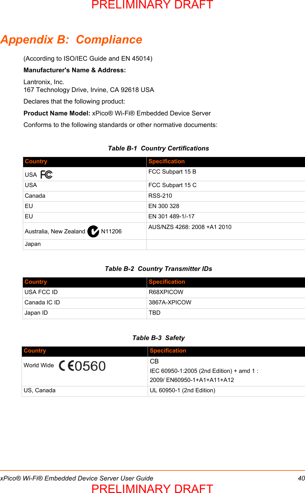 xPico® Wi-Fi® Embedded Device Server User Guide 40Appendix B:  Compliance(According to ISO/IEC Guide and EN 45014) Manufacturer&apos;s Name &amp; Address: Lantronix, Inc.167 Technology Drive, Irvine, CA 92618 USA Declares that the following product:Product Name Model: xPico® Wi-Fi® Embedded Device ServerConforms to the following standards or other normative documents:Table B-1  Country CertificationsTable B-2  Country Transmitter IDsTable B-3  SafetyCountry SpecificationUSA   FCC Subpart 15 BUSA  FCC Subpart 15 CCanada RSS-210EU EN 300 328EU EN 301 489-1/-17Australia, New Zealand   N11206 AUS/NZS 4268: 2008 +A1 2010JapanCountry SpecificationUSA FCC ID R68XPICOWCanada IC ID 3867A-XPICOWJapan ID TBDCountry SpecificationWorld Wide   CBIEC 60950-1:2005 (2nd Edition) + amd 1 :2009/ EN60950-1+A1+A11+A12US, Canada UL 60950-1 (2nd Edition)PRELIMINARY DRAFTPRELIMINARY DRAFT