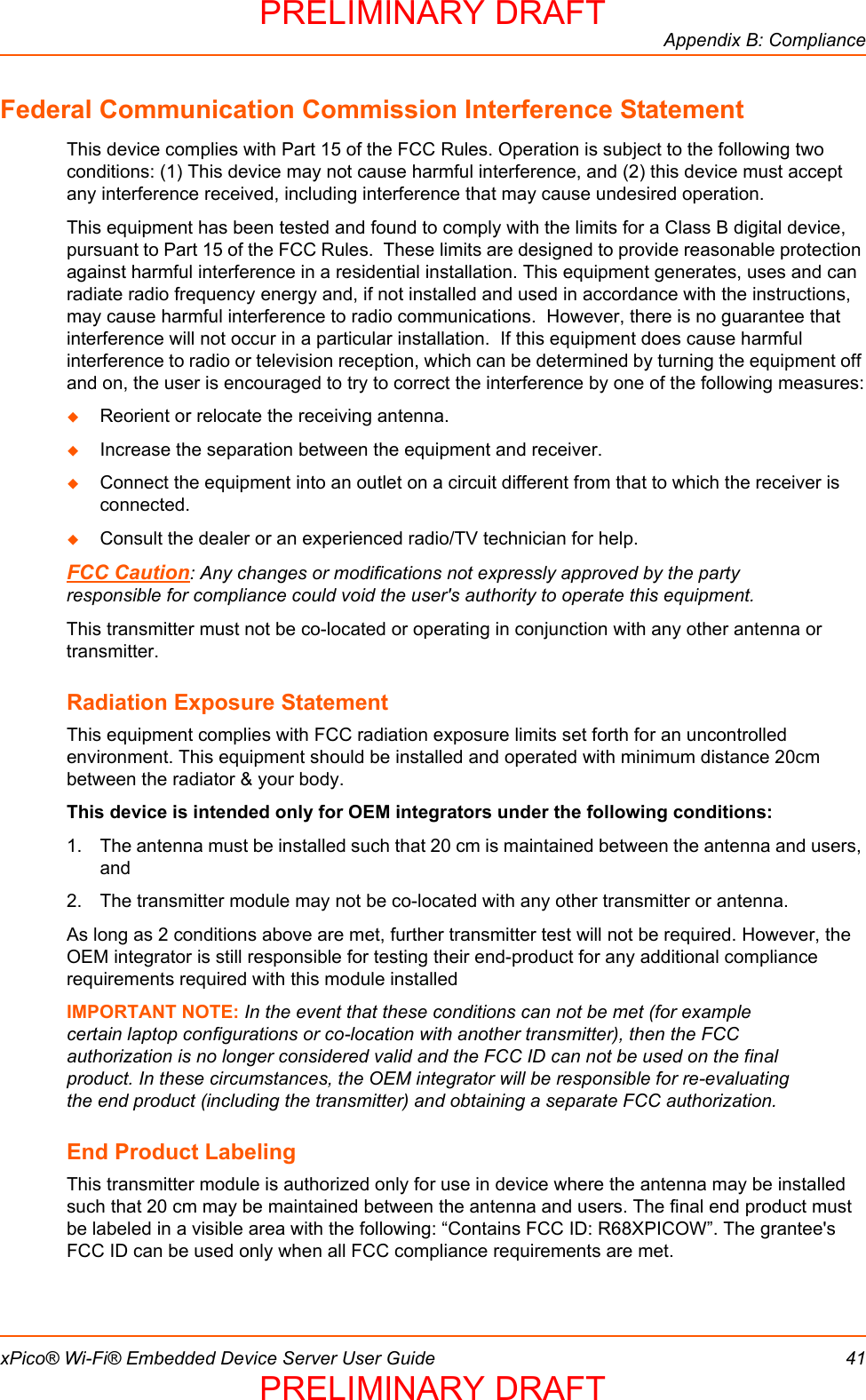Appendix B: CompliancexPico® Wi-Fi® Embedded Device Server User Guide 41Federal Communication Commission Interference StatementThis device complies with Part 15 of the FCC Rules. Operation is subject to the following two conditions: (1) This device may not cause harmful interference, and (2) this device must accept any interference received, including interference that may cause undesired operation.This equipment has been tested and found to comply with the limits for a Class B digital device, pursuant to Part 15 of the FCC Rules.  These limits are designed to provide reasonable protection against harmful interference in a residential installation. This equipment generates, uses and can radiate radio frequency energy and, if not installed and used in accordance with the instructions, may cause harmful interference to radio communications.  However, there is no guarantee that interference will not occur in a particular installation.  If this equipment does cause harmful interference to radio or television reception, which can be determined by turning the equipment off and on, the user is encouraged to try to correct the interference by one of the following measures:Reorient or relocate the receiving antenna.Increase the separation between the equipment and receiver.Connect the equipment into an outlet on a circuit different from that to which the receiver is connected.Consult the dealer or an experienced radio/TV technician for help.FCC Caution: Any changes or modifications not expressly approved by the party responsible for compliance could void the user&apos;s authority to operate this equipment.This transmitter must not be co-located or operating in conjunction with any other antenna or transmitter.Radiation Exposure StatementThis equipment complies with FCC radiation exposure limits set forth for an uncontrolled environment. This equipment should be installed and operated with minimum distance 20cm between the radiator &amp; your body.This device is intended only for OEM integrators under the following conditions:1. The antenna must be installed such that 20 cm is maintained between the antenna and users, and 2. The transmitter module may not be co-located with any other transmitter or antenna. As long as 2 conditions above are met, further transmitter test will not be required. However, the OEM integrator is still responsible for testing their end-product for any additional compliance requirements required with this module installedIMPORTANT NOTE: In the event that these conditions can not be met (for example certain laptop configurations or co-location with another transmitter), then the FCC authorization is no longer considered valid and the FCC ID can not be used on the final product. In these circumstances, the OEM integrator will be responsible for re-evaluating the end product (including the transmitter) and obtaining a separate FCC authorization.End Product LabelingThis transmitter module is authorized only for use in device where the antenna may be installed such that 20 cm may be maintained between the antenna and users. The final end product must be labeled in a visible area with the following: “Contains FCC ID: R68XPICOW”. The grantee&apos;s FCC ID can be used only when all FCC compliance requirements are met.PRELIMINARY DRAFTPRELIMINARY DRAFT