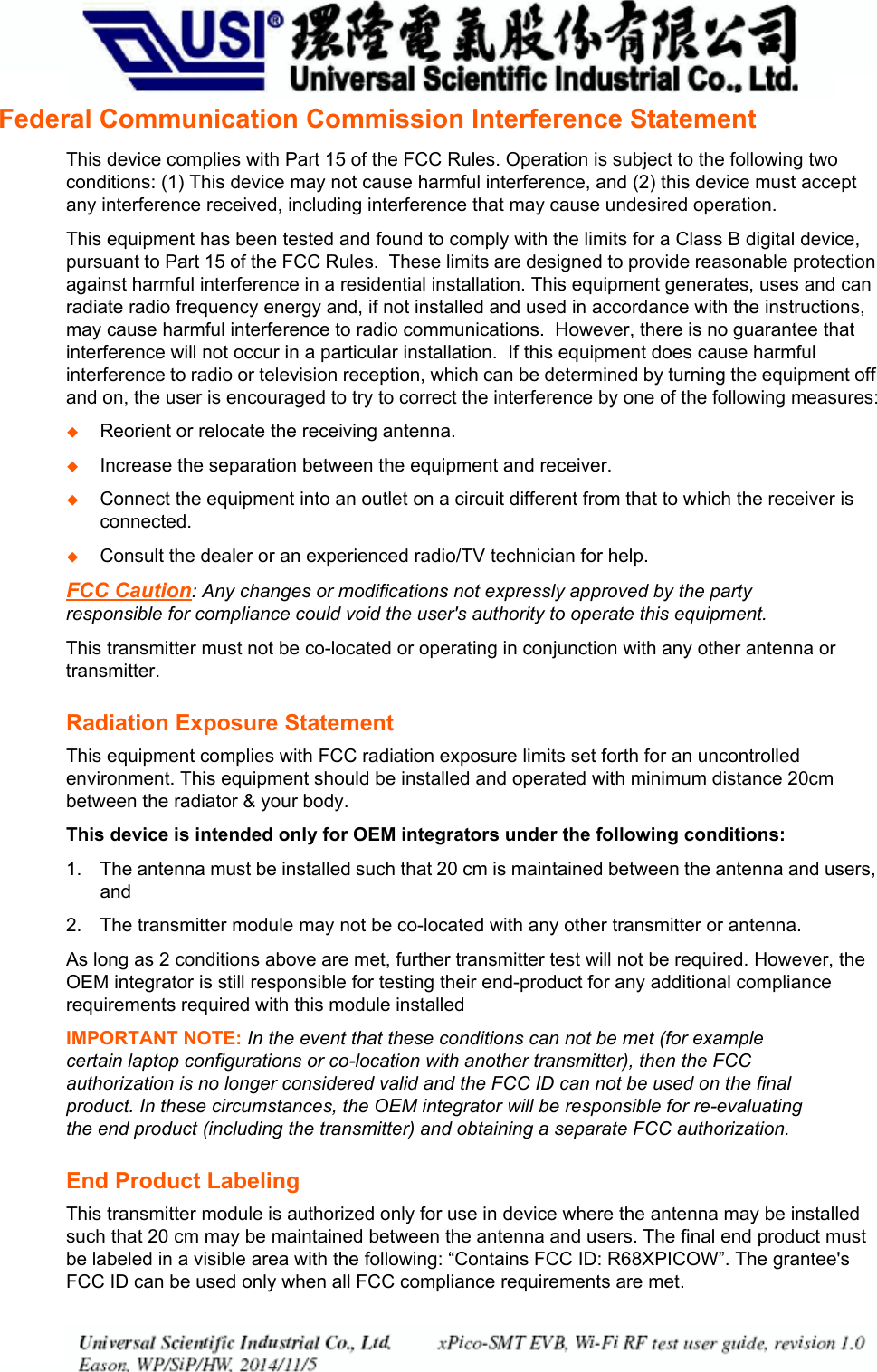 Appendix B: CompliancexPico® Wi-Fi® Embedded Device Server User Guide 41Federal Communication Commission Interference StatementThis device complies with Part 15 of the FCC Rules. Operation is subject to the following two conditions: (1) This device may not cause harmful interference, and (2) this device must accept any interference received, including interference that may cause undesired operation.This equipment has been tested and found to comply with the limits for a Class B digital device, pursuant to Part 15 of the FCC Rules. These limits are designed to provide reasonable protection against harmful interference in a residential installation. This equipment generates, uses and can radiate radio frequency energy and, if not installed and used in accordance with the instructions, may cause harmful interference to radio communications. However, there is no guarantee that interference will not occur in a particular installation. If this equipment does cause harmful interference to radio or television reception, which can be determined by turning the equipment off and on, the user is encouraged to try to correct the interference by one of the following measures:Reorient or relocate the receiving antenna.Increase the separation between the equipment and receiver.Connect the equipment into an outlet on a circuit different from that to which the receiver is connected.Consult the dealer or an experienced radio/TV technician for help.FCC Caution: Any changes or modifications not expressly approved by the party responsible for compliance could void the user's authority to operate this equipment.This transmitter must not be co-located or operating in conjunction with any other antenna or transmitter.Radiation Exposure StatementThis equipment complies with FCC radiation exposure limits set forth for an uncontrolled environment. This equipment should be installed and operated with minimum distance 20cm between the radiator & your body.This device is intended only for OEM integrators under the following conditions:1. The antenna must be installed such that 20 cm is maintained between the antenna and users, and 2. The transmitter module may not be co-located with any other transmitter or antenna. As long as 2 conditions above are met, further transmitter test will not be required. However, the OEM integrator is still responsible for testing their end-product for any additional compliance requirements required with this module installedIMPORTANT NOTE: In the event that these conditions can not be met (for example certain laptop configurations or co-location with another transmitter), then the FCC authorization is no longer considered valid and the FCC ID can not be used on the final product. In these circumstances, the OEM integrator will be responsible for re-evaluating the end product (including the transmitter) and obtaining a separate FCC authorization.End Product LabelingThis transmitter module is authorized only for use in device where the antenna may be installed such that 20 cm may be maintained between the antenna and users. The final end product must be labeled in a visible area with the following: “Contains FCC ID: R68XPICOW”. The grantee's FCC ID can be used only when all FCC compliance requirements are met.PRELIMINARY DRAFTPRELIMINARY DRAFT