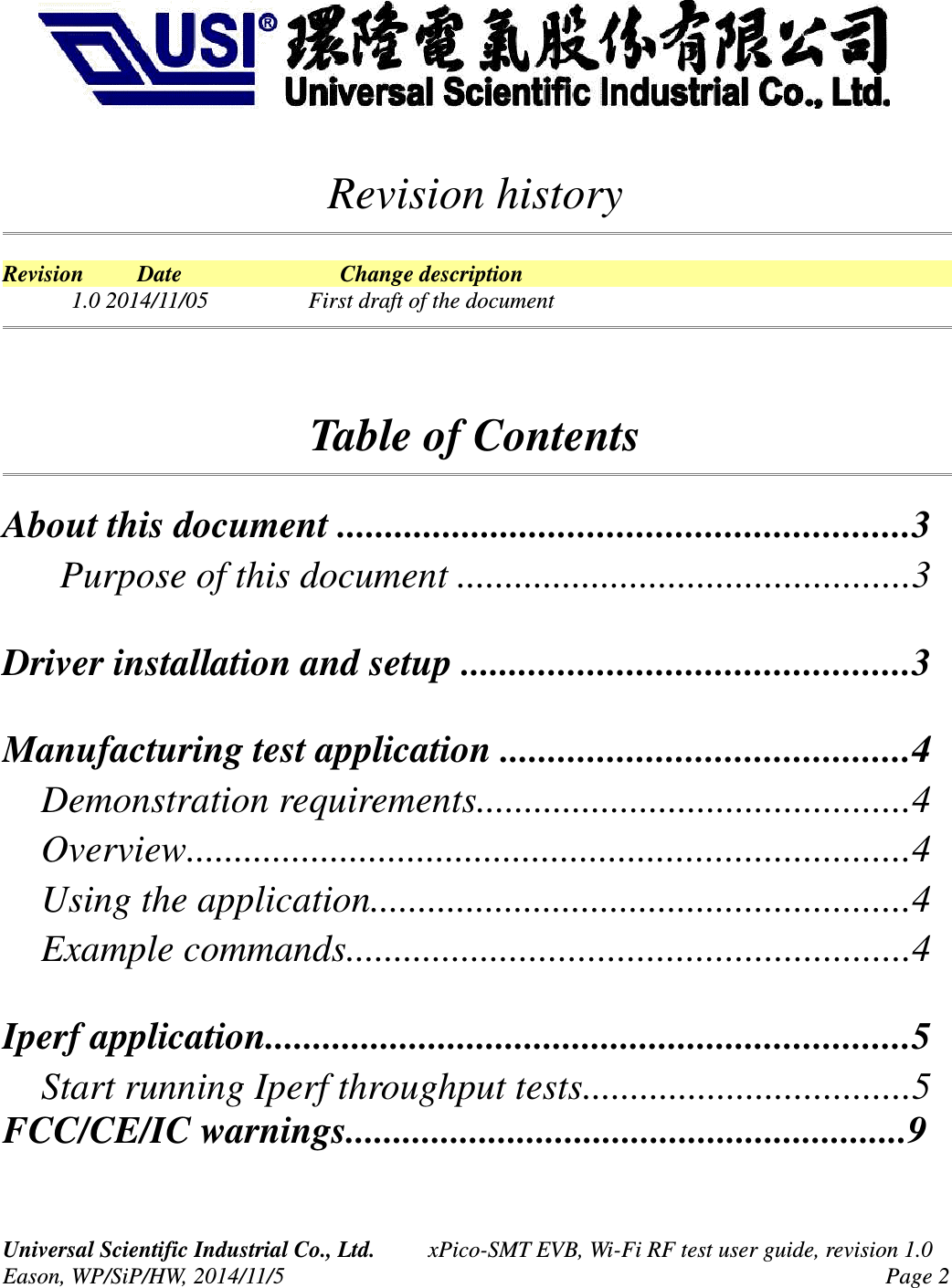 Revision historyRevision Date Change description1.0 2014/11/05 First draft of the documentTable of ContentsAbout this document ...........................................................3 Purpose of this document ...............................................3Driver installation and setup ..............................................3Manufacturing test application ..........................................4 Demonstration requirements.............................................4 Overview...........................................................................4 Using the application........................................................4 Example commands..........................................................4Iperf application...................................................................5 Start running Iperf throughput tests..................................5FCC/CE/IC warnings...........................................................9Universal Scientific Industrial Co., Ltd. xPico-SMT EVB, Wi-Fi RF test user guide, revision 1.0Eason, WP/SiP/HW, 2014/11/5 Page 2