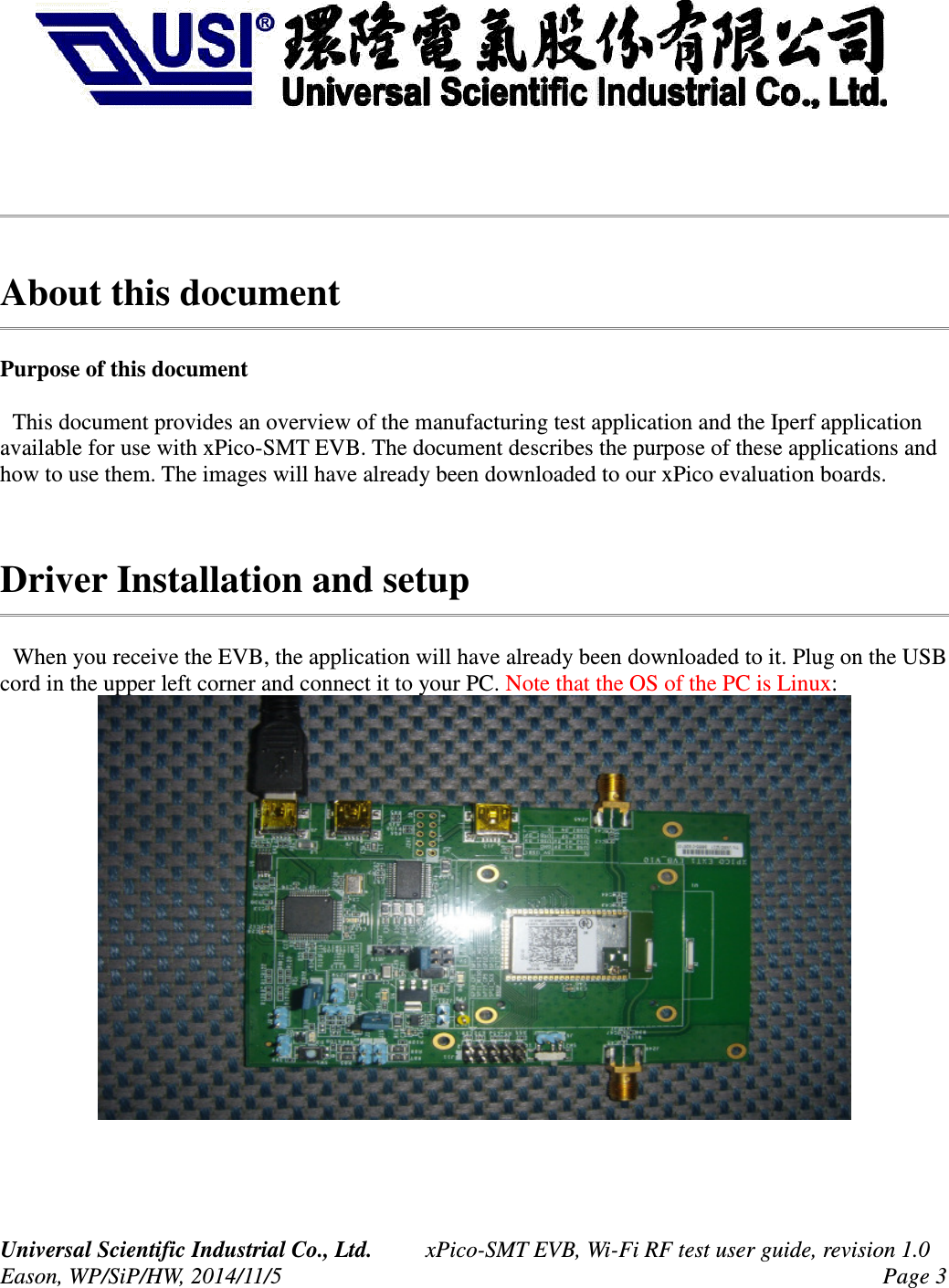 About this documentPurpose of this document This document provides an overview of the manufacturing test application and the Iperf application available for use with xPico-SMT EVB. The document describes the purpose of these applications and how to use them. The images will have already been downloaded to our xPico evaluation boards. Driver Installation and setup When you receive the EVB, the application will have already been downloaded to it. Plug on the USB cord in the upper left corner and connect it to your PC. Note that the OS of the PC is Linux:Universal Scientific Industrial Co., Ltd. xPico-SMT EVB, Wi-Fi RF test user guide, revision 1.0Eason, WP/SiP/HW, 2014/11/5 Page 3