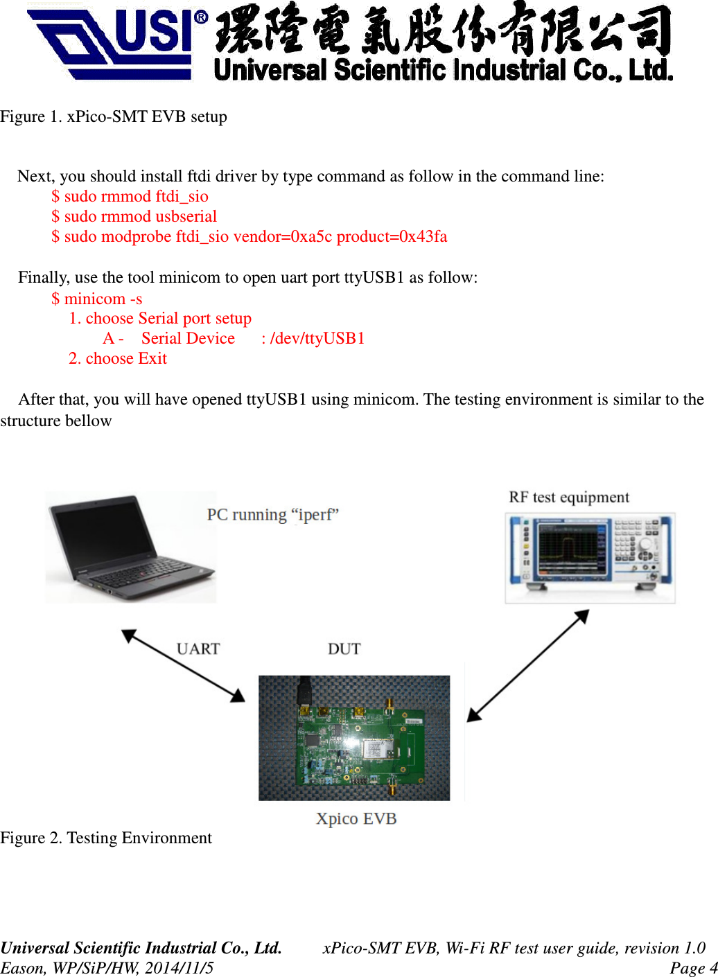 Figure 1. xPico-SMT EVB setupNext, you should install ftdi driver by type command as follow in the command line:$ sudo rmmod ftdi_sio$ sudo rmmod usbserial$ sudo modprobe ftdi_sio vendor=0xa5c product=0x43fa Finally, use the tool minicom to open uart port ttyUSB1 as follow:$ minicom -s 1. choose Serial port setup A - Serial Device : /dev/ttyUSB1 2. choose Exit After that, you will have opened ttyUSB1 using minicom. The testing environment is similar to the structure bellowFigure 2. Testing EnvironmentUniversal Scientific Industrial Co., Ltd. xPico-SMT EVB, Wi-Fi RF test user guide, revision 1.0Eason, WP/SiP/HW, 2014/11/5 Page 4