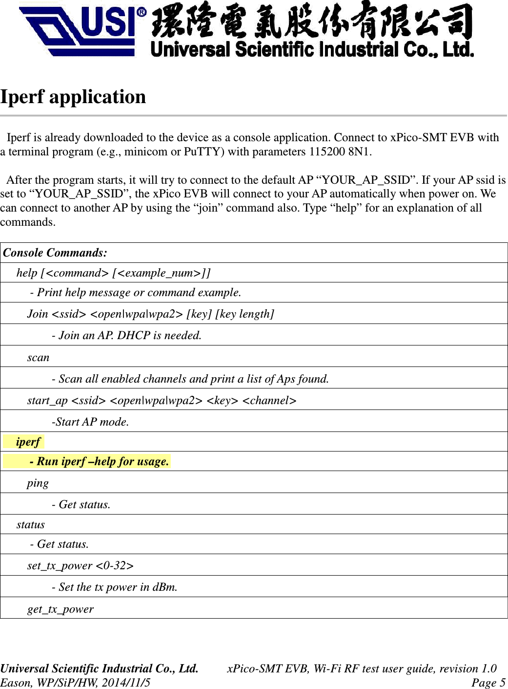 Iperf application  Iperf is already downloaded to the device as a console application. Connect to xPico-SMT EVB with a terminal program (e.g., minicom or PuTTY) with parameters 115200 8N1.  After the program starts, it will try to connect to the default AP “YOUR_AP_SSID”. If your AP ssid is set to “YOUR_AP_SSID”, the xPico EVB will connect to your AP automatically when power on. We can connect to another AP by using the “join” command also. Type “help” for an explanation of all commands.Console Commands:     help [&lt;command&gt; [&lt;example_num&gt;]]         - Print help message or command example.     Join &lt;ssid&gt; &lt;open|wpa|wpa2&gt; [key] [key length]        - Join an AP. DHCP is needed.    scan        - Scan all enabled channels and print a list of Aps found.    start_ap &lt;ssid&gt; &lt;open|wpa|wpa2&gt; &lt;key&gt; &lt;channel&gt;        -Start AP mode.    iperf         - Run iperf –help for usage.    ping        - Get status.    status         - Get status.     set_tx_power &lt;0-32&gt;        - Set the tx power in dBm.    get_tx_powerUniversal Scientific Industrial Co., Ltd. xPico-SMT EVB, Wi-Fi RF test user guide, revision 1.0Eason, WP/SiP/HW, 2014/11/5 Page 5
