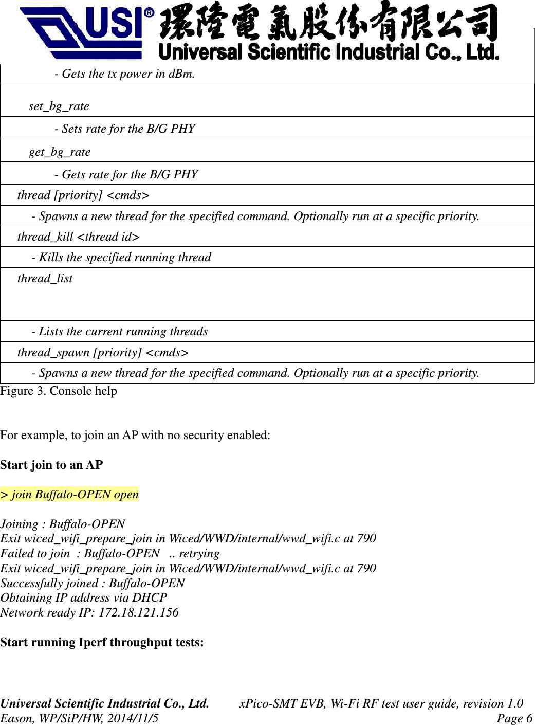         - Gets the tx power in dBm.    set_bg_rate        - Sets rate for the B/G PHY    get_bg_rate        - Gets rate for the B/G PHY    thread [priority] &lt;cmds&gt;         - Spawns a new thread for the specified command. Optionally run at a specific priority.     thread_kill &lt;thread id&gt;         - Kills the specified running thread    thread_list         - Lists the current running threads     thread_spawn [priority] &lt;cmds&gt;         - Spawns a new thread for the specified command. Optionally run at a specific priority. Figure 3. Console helpFor example, to join an AP with no security enabled:Start join to an AP&gt; join Buffalo-OPEN open   Joining : Buffalo-OPEN                                                                                                             Exit wiced_wifi_prepare_join in Wiced/WWD/internal/wwd_wifi.c at 790                                                 Failed to join  : Buffalo-OPEN   .. retrying                                                                                       Exit wiced_wifi_prepare_join in Wiced/WWD/internal/wwd_wifi.c at 790                                                 Successfully joined : Buffalo-OPEN                                                                                                 Obtaining IP address via DHCP                                                                                                      Network ready IP: 172.18.121.156  Start running Iperf throughput tests:Universal Scientific Industrial Co., Ltd. xPico-SMT EVB, Wi-Fi RF test user guide, revision 1.0Eason, WP/SiP/HW, 2014/11/5 Page 6