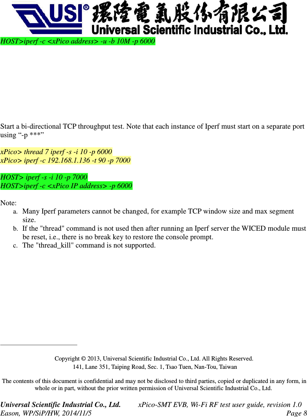 HOST>iperf -c <xPico address> -u -b 10M -p 6000Start a bi-directional TCP throughput test. Note that each instance of Iperf must start on a separate port using “-p ***”xPico> thread 7 iperf -s -i 10 -p 6000xPico> iperf -c 192.168.1.136 -t 90 -p 7000HOST> iperf -s -i 10 -p 7000HOST>iperf -c <xPico IP address> -p 6000Note: a. Many Iperf parameters cannot be changed, for example TCP window size and max segment size.b. If the "thread" command is not used then after running an Iperf server the WICED module must be reset, i.e., there is no break key to restore the console prompt. c. The "thread_kill" command is not supported. Copyright © 2013, Universal Scientific Industrial Co., Ltd. All Rights Reserved. 141, Lane 351, Taiping Road, Sec. 1, Tsao Tuen, Nan-Tou, Taiwan The contents of this document is confidential and may not be disclosed to third parties, copied or duplicated in any form, in whole or in part, without the prior written permission of Universal Scientific Industrial Co., Ltd. Universal Scientific Industrial Co., Ltd. xPico-SMT EVB, Wi-Fi RF test user guide, revision 1.0Eason, WP/SiP/HW, 2014/11/5 Page 8