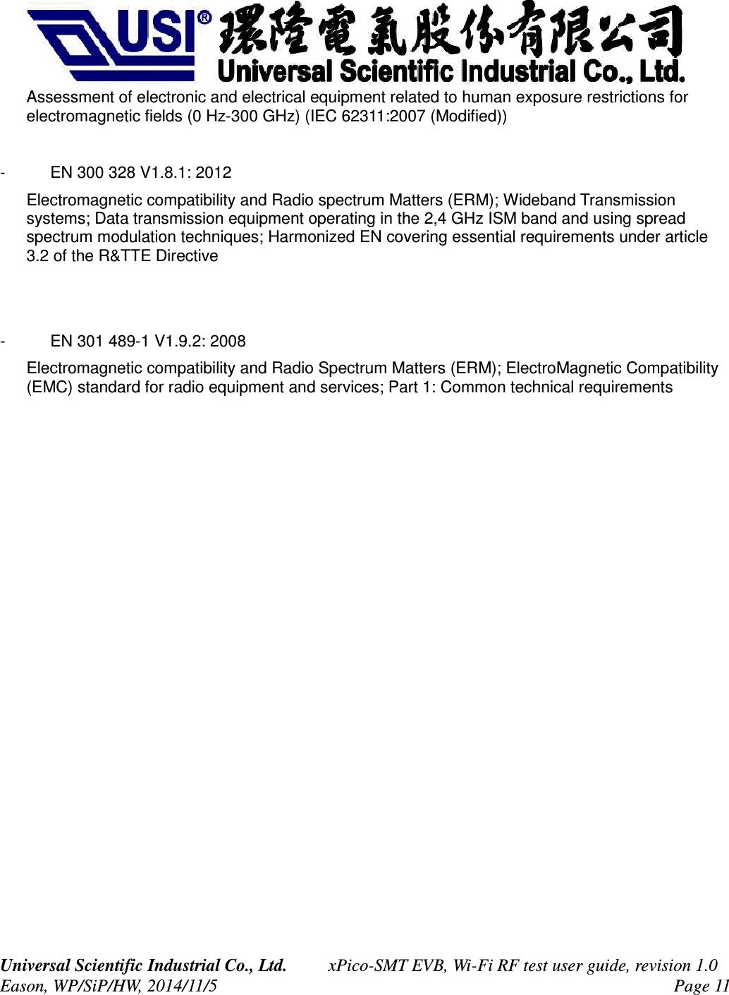 Assessment of electronic and electrical equipment related to human exposure restrictions for electromagnetic fields (0 Hz-300 GHz) (IEC 62311:2007 (Modified))- EN 300 328 V1.8.1: 2012Electromagnetic compatibility and Radio spectrum Matters (ERM); Wideband Transmission systems; Data transmission equipment operating in the 2,4 GHz ISM band and using spread spectrum modulation techniques; Harmonized EN covering essential requirements under article 3.2 of the R&TTE Directive- EN 301 489-1 V1.9.2: 2008Electromagnetic compatibility and Radio Spectrum Matters (ERM); ElectroMagnetic Compatibility (EMC) standard for radio equipment and services; Part 1: Common technical requirementsUniversal Scientific Industrial Co., Ltd. xPico-SMT EVB, Wi-Fi RF test user guide, revision 1.0Eason, WP/SiP/HW, 2014/11/5 Page 11