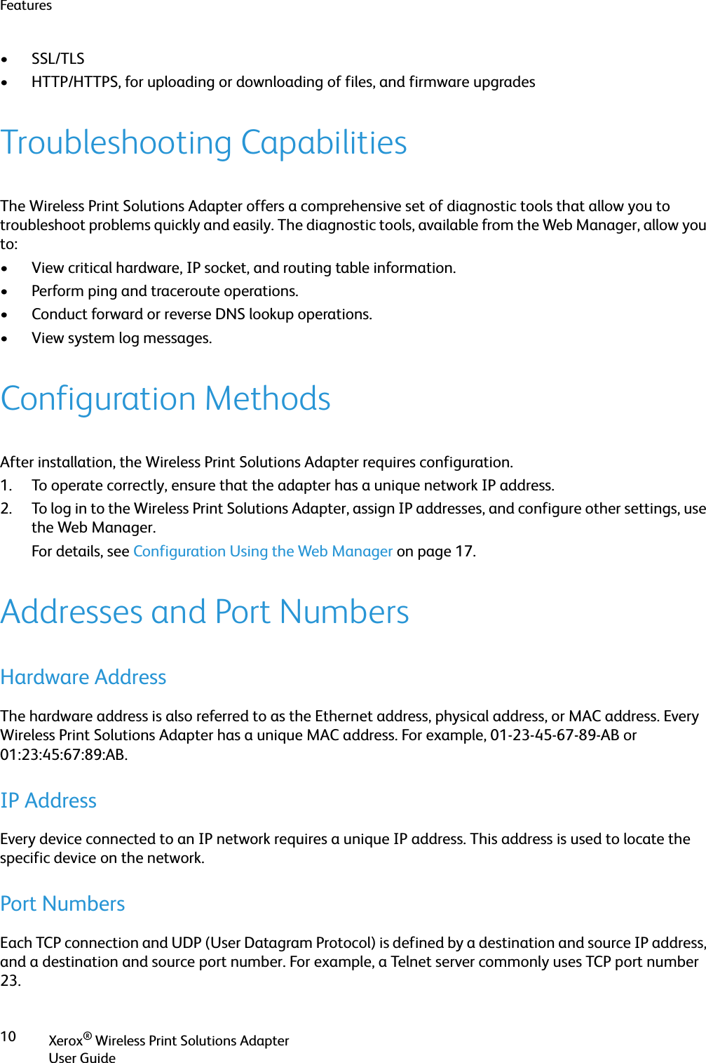 FeaturesXerox® Wireless Print Solutions AdapterUser Guide10• SSL/TLS• HTTP/HTTPS, for uploading or downloading of files, and firmware upgradesTroubleshooting CapabilitiesThe Wireless Print Solutions Adapter offers a comprehensive set of diagnostic tools that allow you to troubleshoot problems quickly and easily. The diagnostic tools, available from the Web Manager, allow you to:• View critical hardware, IP socket, and routing table information.• Perform ping and traceroute operations.• Conduct forward or reverse DNS lookup operations.• View system log messages.Configuration MethodsAfter installation, the Wireless Print Solutions Adapter requires configuration.1. To operate correctly, ensure that the adapter has a unique network IP address.2. To log in to the Wireless Print Solutions Adapter, assign IP addresses, and configure other settings, use the Web Manager.For details, see Configuration Using the Web Manager on page 17.Addresses and Port NumbersHardware AddressThe hardware address is also referred to as the Ethernet address, physical address, or MAC address. Every Wireless Print Solutions Adapter has a unique MAC address. For example, 01-23-45-67-89-AB or 01:23:45:67:89:AB.IP AddressEvery device connected to an IP network requires a unique IP address. This address is used to locate the specific device on the network.Port NumbersEach TCP connection and UDP (User Datagram Protocol) is defined by a destination and source IP address, and a destination and source port number. For example, a Telnet server commonly uses TCP port number 23.