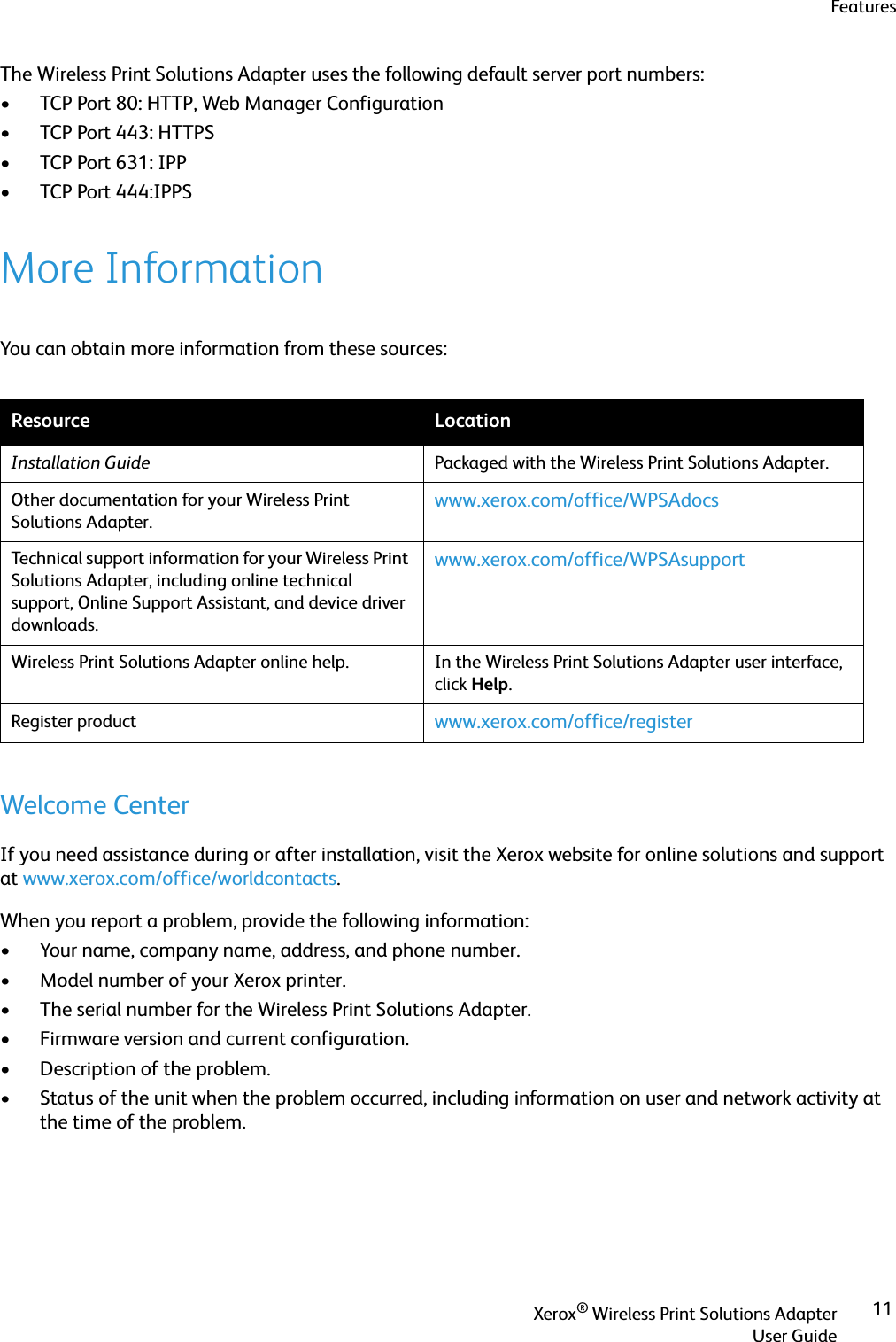 FeaturesXerox® Wireless Print Solutions AdapterUser Guide11The Wireless Print Solutions Adapter uses the following default server port numbers:• TCP Port 80: HTTP, Web Manager Configuration• TCP Port 443: HTTPS• TCP Port 631: IPP• TCP Port 444:IPPSMore InformationYou can obtain more information from these sources:Welcome CenterIf you need assistance during or after installation, visit the Xerox website for online solutions and support at www.xerox.com/office/worldcontacts.When you report a problem, provide the following information:• Your name, company name, address, and phone number.• Model number of your Xerox printer.• The serial number for the Wireless Print Solutions Adapter.• Firmware version and current configuration.• Description of the problem.• Status of the unit when the problem occurred, including information on user and network activity at the time of the problem.Resource LocationInstallation Guide Packaged with the Wireless Print Solutions Adapter.Other documentation for your Wireless Print Solutions Adapter.www.xerox.com/office/WPSAdocsTechnical support information for your Wireless Print Solutions Adapter, including online technical support, Online Support Assistant, and device driver downloads.www.xerox.com/office/WPSAsupportWireless Print Solutions Adapter online help. In the Wireless Print Solutions Adapter user interface, click Help.Register product www.xerox.com/office/register