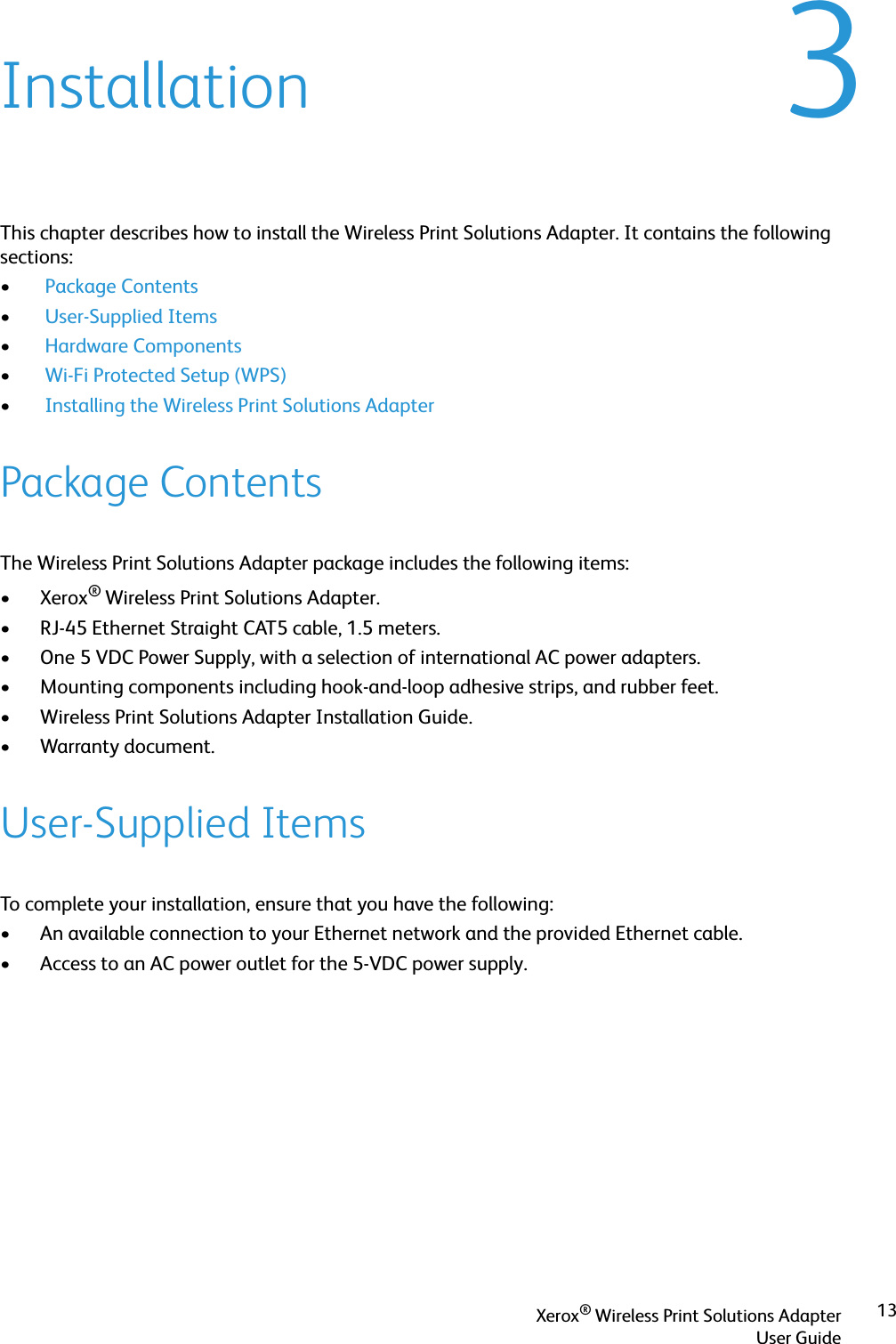 Xerox® Wireless Print Solutions AdapterUser Guide133InstallationThis chapter describes how to install the Wireless Print Solutions Adapter. It contains the following sections:• Package Contents• User-Supplied Items• Hardware Components• Wi-Fi Protected Setup (WPS)• Installing the Wireless Print Solutions AdapterPackage ContentsThe Wireless Print Solutions Adapter package includes the following items:•Xerox® Wireless Print Solutions Adapter.• RJ-45 Ethernet Straight CAT5 cable, 1.5 meters.• One 5 VDC Power Supply, with a selection of international AC power adapters.• Mounting components including hook-and-loop adhesive strips, and rubber feet.• Wireless Print Solutions Adapter Installation Guide.• Warranty document.User-Supplied ItemsTo complete your installation, ensure that you have the following:• An available connection to your Ethernet network and the provided Ethernet cable.• Access to an AC power outlet for the 5-VDC power supply.