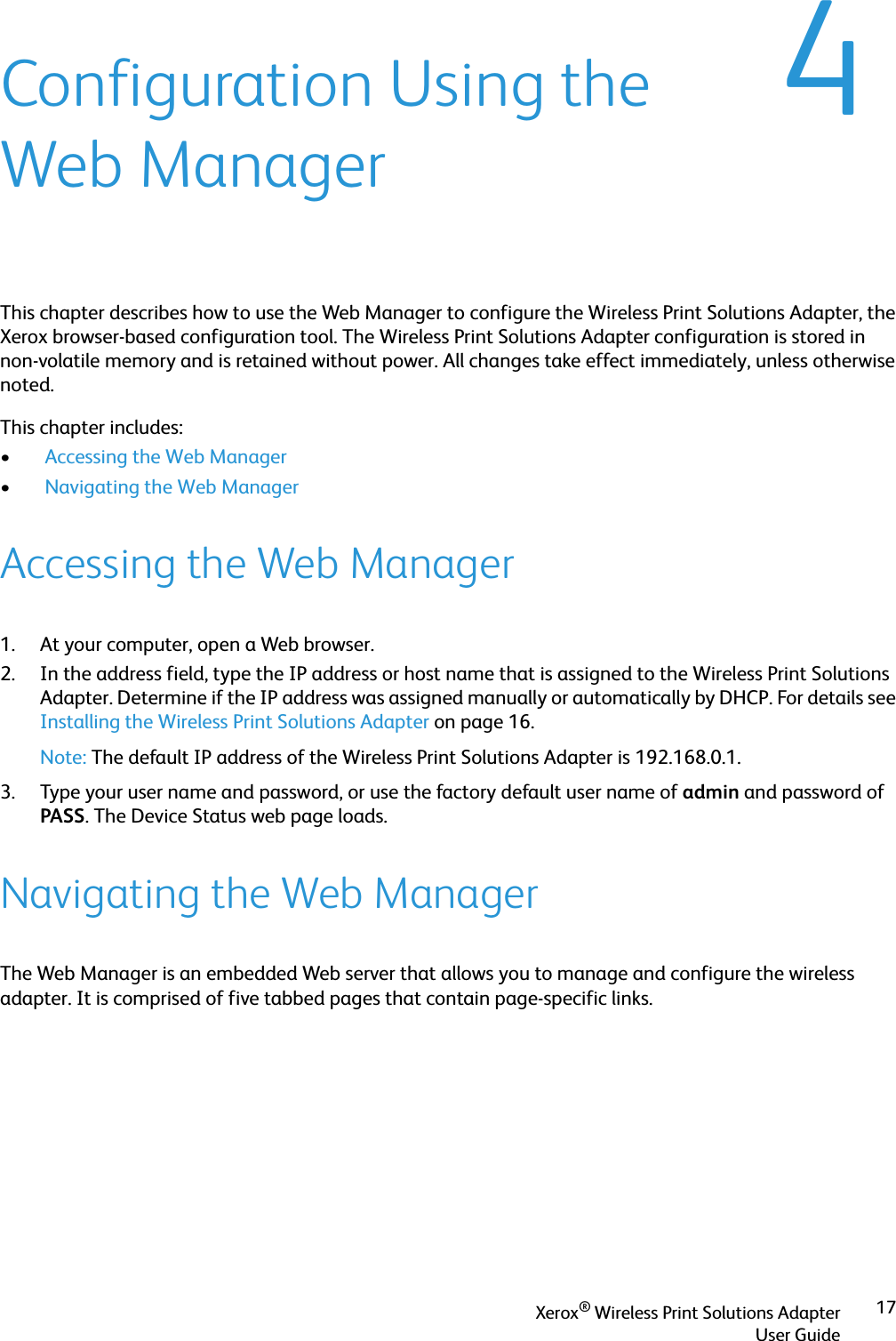Xerox® Wireless Print Solutions AdapterUser Guide174Configuration Using the Web ManagerThis chapter describes how to use the Web Manager to configure the Wireless Print Solutions Adapter, the Xerox browser-based configuration tool. The Wireless Print Solutions Adapter configuration is stored in non-volatile memory and is retained without power. All changes take effect immediately, unless otherwise noted. This chapter includes:• Accessing the Web Manager• Navigating the Web Manager Accessing the Web Manager1. At your computer, open a Web browser.2. In the address field, type the IP address or host name that is assigned to the Wireless Print Solutions Adapter. Determine if the IP address was assigned manually or automatically by DHCP. For details see Installing the Wireless Print Solutions Adapter on page 16.Note: The default IP address of the Wireless Print Solutions Adapter is 192.168.0.1.3. Type your user name and password, or use the factory default user name of admin and password of PASS. The Device Status web page loads.Navigating the Web ManagerThe Web Manager is an embedded Web server that allows you to manage and configure the wireless adapter. It is comprised of five tabbed pages that contain page-specific links.