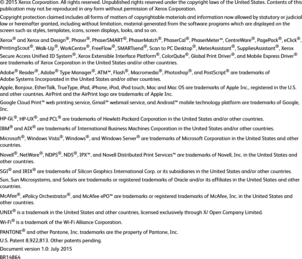 © 2015 Xerox Corporation. All rights reserved. Unpublished rights reserved under the copyright laws of the United States. Contents of this publication may not be reproduced in any form without permission of Xerox Corporation.Copyright protection claimed includes all forms of matters of copyrightable materials and information now allowed by statutory or judicial law or hereinafter granted, including without limitation, material generated from the software programs which are displayed on the screen such as styles, templates, icons, screen displays, looks, and so on.Xerox® and Xerox and Design®, Phaser®, PhaserSMART®, PhaserMatch®, PhaserCal®, PhaserMeter™, CentreWare®, PagePack®, eClick®, PrintingScout®, Walk-Up®, WorkCentre®, FreeFlow®, SMARTsend®, Scan to PC Desktop®, MeterAssistant®, SuppliesAssistant®, Xerox Secure Access Unified ID System®, Xerox Extensible Interface Platform®, ColorQube®, Global Print Driver®, and Mobile Express Driver® are trademarks of Xerox Corporation in the United States and/or other countries.Adobe® Reader®, Adobe® Type Manager®, ATM™, Flash®, Macromedia®, Photoshop®, and PostScript® are trademarks of Adobe Systems Incorporated in the United States and/or other countries.Apple, Bonjour, EtherTalk, TrueType, iPad, iPhone, iPod, iPod touch, Mac and Mac OS are trademarks of Apple Inc., registered in the U.S. and other countries. AirPrint and the AirPrint logo are trademarks of Apple Inc.Google Cloud Print™ web printing service, Gmail™ webmail service, and Android™ mobile technology platform are trademarks of Google, Inc.HP-GL®, HP-UX®, and PCL® are trademarks of Hewlett-Packard Corporation in the United States and/or other countries.IBM® and AIX® are trademarks of International Business Machines Corporation in the United States and/or other countries.Microsoft®, Windows Vista®, Windows®, and Windows Server® are trademarks of Microsoft Corporation in the United States and other countries.Novell®, NetWare®, NDPS®, NDS®, IPX™, and Novell Distributed Print Services™ are trademarks of Novell, Inc. in the United States and other countries.SGI® and IRIX® are trademarks of Silicon Graphics International Corp. or its subsidiaries in the United States and/or other countries.Sun, Sun Microsystems, and Solaris are trademarks or registered trademarks of Oracle and/or its affiliates in the United States and other countries.McAfee®, ePolicy Orchestrator®, and McAfee ePO™ are trademarks or registered trademarks of McAfee, Inc. in the United States and other countries.UNIX® is a trademark in the United States and other countries, licensed exclusively through X/ Open Company Limited.Wi-Fi® is a trademark of the Wi-Fi Alliance Corporation.PANTONE® and other Pantone, Inc. trademarks are the property of Pantone, Inc.U.S. Patent 8,922,813. Other patents pending.Document version 1.0: July 2015BR14864