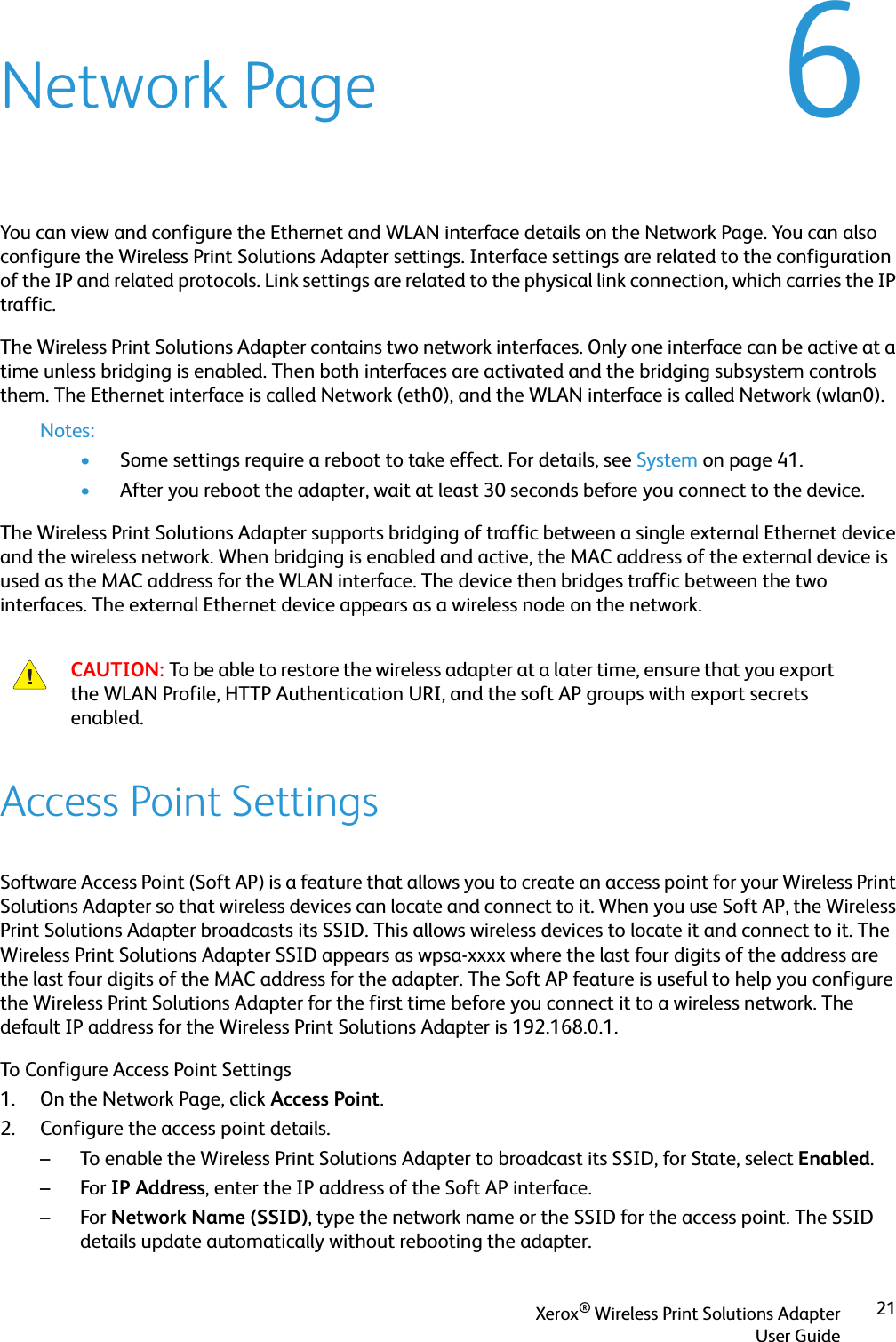 Xerox® Wireless Print Solutions AdapterUser Guide216Network PageYou can view and configure the Ethernet and WLAN interface details on the Network Page. You can also configure the Wireless Print Solutions Adapter settings. Interface settings are related to the configuration of the IP and related protocols. Link settings are related to the physical link connection, which carries the IP traffic.The Wireless Print Solutions Adapter contains two network interfaces. Only one interface can be active at a time unless bridging is enabled. Then both interfaces are activated and the bridging subsystem controls them. The Ethernet interface is called Network (eth0), and the WLAN interface is called Network (wlan0).Notes:•Some settings require a reboot to take effect. For details, see System on page 41.•After you reboot the adapter, wait at least 30 seconds before you connect to the device.The Wireless Print Solutions Adapter supports bridging of traffic between a single external Ethernet device and the wireless network. When bridging is enabled and active, the MAC address of the external device is used as the MAC address for the WLAN interface. The device then bridges traffic between the two interfaces. The external Ethernet device appears as a wireless node on the network.Access Point SettingsSoftware Access Point (Soft AP) is a feature that allows you to create an access point for your Wireless Print Solutions Adapter so that wireless devices can locate and connect to it. When you use Soft AP, the Wireless Print Solutions Adapter broadcasts its SSID. This allows wireless devices to locate it and connect to it. The Wireless Print Solutions Adapter SSID appears as wpsa-xxxx where the last four digits of the address are the last four digits of the MAC address for the adapter. The Soft AP feature is useful to help you configure the Wireless Print Solutions Adapter for the first time before you connect it to a wireless network. The default IP address for the Wireless Print Solutions Adapter is 192.168.0.1.To Configure Access Point Settings1. On the Network Page, click Access Point.2. Configure the access point details. – To enable the Wireless Print Solutions Adapter to broadcast its SSID, for State, select Enabled.–For IP Address, enter the IP address of the Soft AP interface.–For Network Name (SSID), type the network name or the SSID for the access point. The SSID details update automatically without rebooting the adapter.CAUTION: To be able to restore the wireless adapter at a later time, ensure that you export the WLAN Profile, HTTP Authentication URI, and the soft AP groups with export secrets enabled.