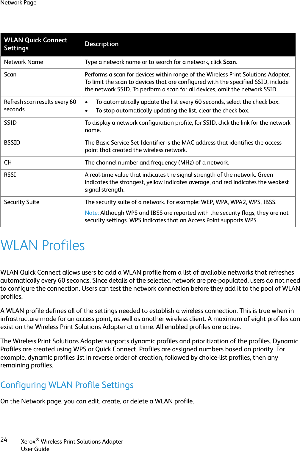 Network PageXerox® Wireless Print Solutions AdapterUser Guide24WLAN ProfilesWLAN Quick Connect allows users to add a WLAN profile from a list of available networks that refreshes automatically every 60 seconds. Since details of the selected network are pre-populated, users do not need to configure the connection. Users can test the network connection before they add it to the pool of WLAN profiles.A WLAN profile defines all of the settings needed to establish a wireless connection. This is true when in infrastructure mode for an access point, as well as another wireless client. A maximum of eight profiles can exist on the Wireless Print Solutions Adapter at a time. All enabled profiles are active.The Wireless Print Solutions Adapter supports dynamic profiles and prioritization of the profiles. Dynamic Profiles are created using WPS or Quick Connect. Profiles are assigned numbers based on priority. For example, dynamic profiles list in reverse order of creation, followed by choice-list profiles, then any remaining profiles.Configuring WLAN Profile SettingsOn the Network page, you can edit, create, or delete a WLAN profile.WLAN Quick Connect Settings DescriptionNetwork Name Type a network name or to search for a network, click Scan.Scan Performs a scan for devices within range of the Wireless Print Solutions Adapter. To limit the scan to devices that are configured with the specified SSID, include the network SSID. To perform a scan for all devices, omit the network SSID.Refresh scan results every 60 seconds• To automatically update the list every 60 seconds, select the check box.• To stop automatically updating the list, clear the check box.SSID To display a network configuration profile, for SSID, click the link for the network name.BSSID The Basic Service Set Identifier is the MAC address that identifies the access point that created the wireless network.CH The channel number and frequency (MHz) of a network.RSSI A real-time value that indicates the signal strength of the network. Green indicates the strongest, yellow indicates average, and red indicates the weakest signal strength.Security Suite The security suite of a network. For example: WEP, WPA, WPA2, WPS, IBSS.Note: Although WPS and IBSS are reported with the security flags, they are not security settings. WPS indicates that an Access Point supports WPS.