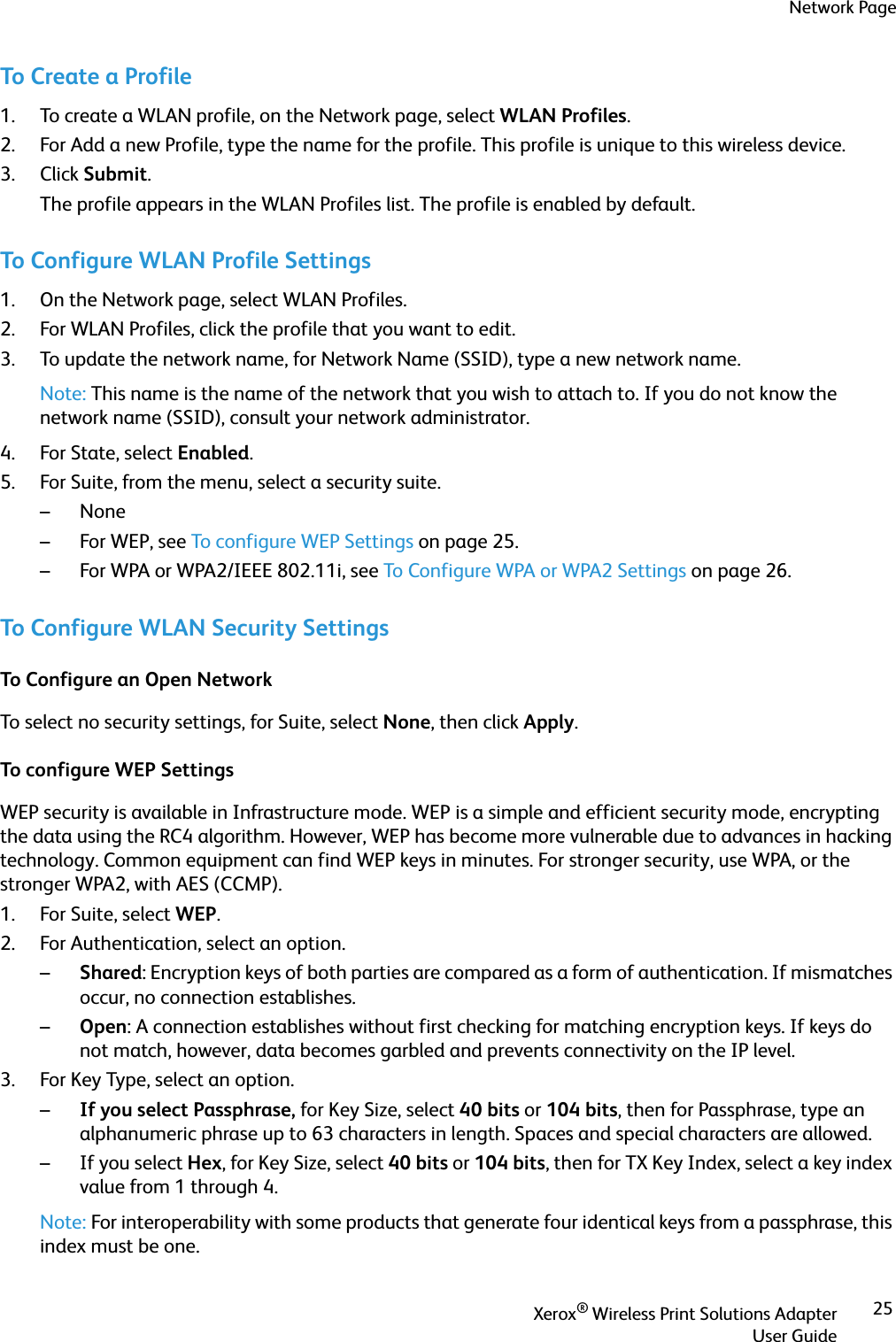 Network PageXerox® Wireless Print Solutions AdapterUser Guide25To Create a Profile1. To create a WLAN profile, on the Network page, select WLAN Profiles.2. For Add a new Profile, type the name for the profile. This profile is unique to this wireless device.3. Click Submit.The profile appears in the WLAN Profiles list. The profile is enabled by default.To Configure WLAN Profile Settings1. On the Network page, select WLAN Profiles.2. For WLAN Profiles, click the profile that you want to edit.3. To update the network name, for Network Name (SSID), type a new network name.Note: This name is the name of the network that you wish to attach to. If you do not know the network name (SSID), consult your network administrator.4. For State, select Enabled.5. For Suite, from the menu, select a security suite. –None–For WEP, see To configure WEP Settings on page 25.– For WPA or WPA2/IEEE 802.11i, see To Configure WPA or WPA2 Settings on page 26.To Configure WLAN Security SettingsTo Configure an Open NetworkTo select no security settings, for Suite, select None, then click Apply.To configure WEP SettingsWEP security is available in Infrastructure mode. WEP is a simple and efficient security mode, encrypting the data using the RC4 algorithm. However, WEP has become more vulnerable due to advances in hacking technology. Common equipment can find WEP keys in minutes. For stronger security, use WPA, or the stronger WPA2, with AES (CCMP).1. For Suite, select WEP.2. For Authentication, select an option.–Shared: Encryption keys of both parties are compared as a form of authentication. If mismatches occur, no connection establishes.–Open: A connection establishes without first checking for matching encryption keys. If keys do not match, however, data becomes garbled and prevents connectivity on the IP level.3. For Key Type, select an option.–If you select Passphrase, for Key Size, select 40 bits or 104 bits, then for Passphrase, type an alphanumeric phrase up to 63 characters in length. Spaces and special characters are allowed.–If you select Hex, for Key Size, select 40 bits or 104 bits, then for TX Key Index, select a key index value from 1 through 4.Note: For interoperability with some products that generate four identical keys from a passphrase, this index must be one.