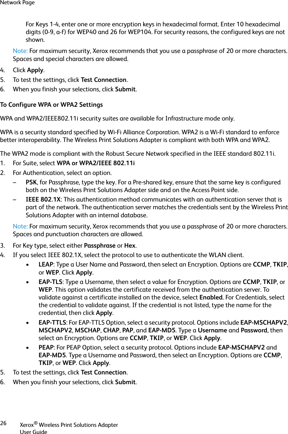 Network PageXerox® Wireless Print Solutions AdapterUser Guide26For Keys 1-4, enter one or more encryption keys in hexadecimal format. Enter 10 hexadecimal digits (0-9, a-f) for WEP40 and 26 for WEP104. For security reasons, the configured keys are not shown.Note: For maximum security, Xerox recommends that you use a passphrase of 20 or more characters. Spaces and special characters are allowed.4. Click Apply.5. To test the settings, click Tes t Connection.6. When you finish your selections, click Submit.To Configure WPA or WPA2 SettingsWPA and WPA2/IEEE802.11i security suites are available for Infrastructure mode only.WPA is a security standard specified by Wi-Fi Alliance Corporation. WPA2 is a Wi-Fi standard to enforce better interoperability. The Wireless Print Solutions Adapter is compliant with both WPA and WPA2.The WPA2 mode is compliant with the Robust Secure Network specified in the IEEE standard 802.11i.1. For Suite, select WPA or WPA2/IEEE 802.11i2. For Authentication, select an option.–PSK, for Passphrase, type the key. For a Pre-shared key, ensure that the same key is configured both on the Wireless Print Solutions Adapter side and on the Access Point side.–IEEE 802.1X: This authentication method communicates with an authentication server that is part of the network. The authentication server matches the credentials sent by the Wireless Print Solutions Adapter with an internal database.Note: For maximum security, Xerox recommends that you use a passphrase of 20 or more characters. Spaces and punctuation characters are allowed.3. For Key type, select either Passphrase or Hex.4. If you select IEEE 802.1X, select the protocol to use to authenticate the WLAN client.•LEAP: Type a User Name and Password, then select an Encryption. Options are CCMP, TKIP, or WEP. Click Apply.•EAP-TLS: Type a Username, then select a value for Encryption. Options are CCMP, TKIP, or WEP. This option validates the certificate received from the authentication server. To validate against a certificate installed on the device, select Enabled. For Credentials, select the credential to validate against. If the credential is not listed, type the name for the credential, then click Apply.•EAP-TTLS: For EAP-TTLS Option, select a security protocol. Options include EAP-MSCHAPV2, MSCHAPV2, MSCHAP, CHAP, PAP, and EAP-MD5. Type a Username and Password, then select an Encryption. Options are CCMP, TKIP, or WEP. Click Apply.•PEAP: For PEAP Option, select a security protocol. Options include EAP-MSCHAPV2 and EAP-MD5. Type a Username and Password, then select an Encryption. Options are CCMP, TKIP, or WEP. Click Apply.5. To test the settings, click Tes t Connection.6. When you finish your selections, click Submit.