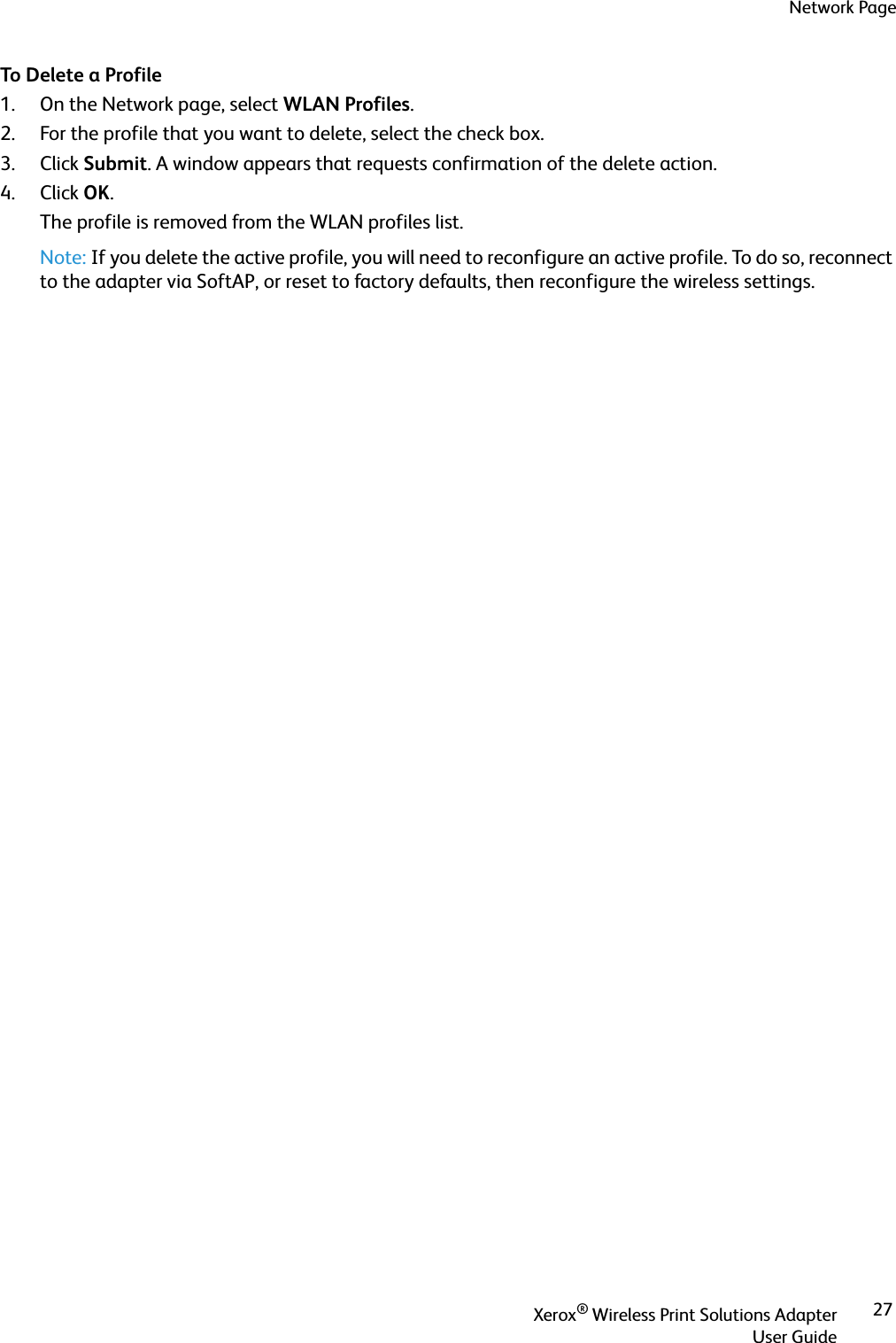 Network PageXerox® Wireless Print Solutions AdapterUser Guide27To Delete a Profile1. On the Network page, select WLAN Profiles.2. For the profile that you want to delete, select the check box.3. Click Submit. A window appears that requests confirmation of the delete action.4. Click OK.The profile is removed from the WLAN profiles list.Note: If you delete the active profile, you will need to reconfigure an active profile. To do so, reconnect to the adapter via SoftAP, or reset to factory defaults, then reconfigure the wireless settings.