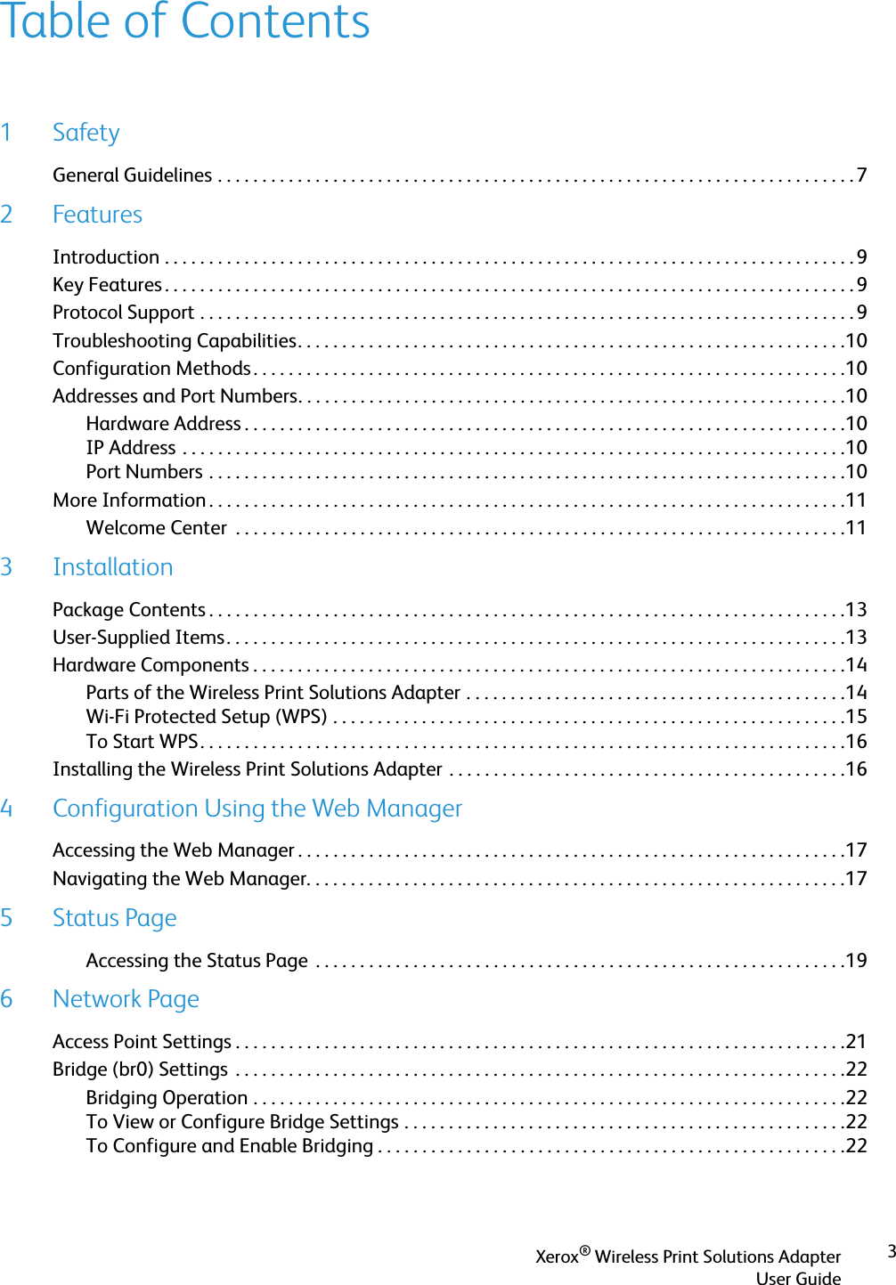 Xerox® Wireless Print Solutions AdapterUser Guide3Table of Contents1SafetyGeneral Guidelines . . . . . . . . . . . . . . . . . . . . . . . . . . . . . . . . . . . . . . . . . . . . . . . . . . . . . . . . . . . . . . . . . . . . . . . . 72FeaturesIntroduction . . . . . . . . . . . . . . . . . . . . . . . . . . . . . . . . . . . . . . . . . . . . . . . . . . . . . . . . . . . . . . . . . . . . . . . . . . . . . . 9Key Features . . . . . . . . . . . . . . . . . . . . . . . . . . . . . . . . . . . . . . . . . . . . . . . . . . . . . . . . . . . . . . . . . . . . . . . . . . . . . . 9Protocol Support . . . . . . . . . . . . . . . . . . . . . . . . . . . . . . . . . . . . . . . . . . . . . . . . . . . . . . . . . . . . . . . . . . . . . . . . . . 9Troubleshooting Capabilities. . . . . . . . . . . . . . . . . . . . . . . . . . . . . . . . . . . . . . . . . . . . . . . . . . . . . . . . . . . . . .10Configuration Methods . . . . . . . . . . . . . . . . . . . . . . . . . . . . . . . . . . . . . . . . . . . . . . . . . . . . . . . . . . . . . . . . . . .10Addresses and Port Numbers. . . . . . . . . . . . . . . . . . . . . . . . . . . . . . . . . . . . . . . . . . . . . . . . . . . . . . . . . . . . . .10Hardware Address . . . . . . . . . . . . . . . . . . . . . . . . . . . . . . . . . . . . . . . . . . . . . . . . . . . . . . . . . . . . . . . . . . . .10IP Address . . . . . . . . . . . . . . . . . . . . . . . . . . . . . . . . . . . . . . . . . . . . . . . . . . . . . . . . . . . . . . . . . . . . . . . . . . .10Port Numbers . . . . . . . . . . . . . . . . . . . . . . . . . . . . . . . . . . . . . . . . . . . . . . . . . . . . . . . . . . . . . . . . . . . . . . . .10More Information . . . . . . . . . . . . . . . . . . . . . . . . . . . . . . . . . . . . . . . . . . . . . . . . . . . . . . . . . . . . . . . . . . . . . . . .11Welcome Center  . . . . . . . . . . . . . . . . . . . . . . . . . . . . . . . . . . . . . . . . . . . . . . . . . . . . . . . . . . . . . . . . . . . . .113 InstallationPackage Contents . . . . . . . . . . . . . . . . . . . . . . . . . . . . . . . . . . . . . . . . . . . . . . . . . . . . . . . . . . . . . . . . . . . . . . . .13User-Supplied Items. . . . . . . . . . . . . . . . . . . . . . . . . . . . . . . . . . . . . . . . . . . . . . . . . . . . . . . . . . . . . . . . . . . . . .13Hardware Components . . . . . . . . . . . . . . . . . . . . . . . . . . . . . . . . . . . . . . . . . . . . . . . . . . . . . . . . . . . . . . . . . . .14Parts of the Wireless Print Solutions Adapter . . . . . . . . . . . . . . . . . . . . . . . . . . . . . . . . . . . . . . . . . . .14Wi-Fi Protected Setup (WPS) . . . . . . . . . . . . . . . . . . . . . . . . . . . . . . . . . . . . . . . . . . . . . . . . . . . . . . . . . .15To Start WPS. . . . . . . . . . . . . . . . . . . . . . . . . . . . . . . . . . . . . . . . . . . . . . . . . . . . . . . . . . . . . . . . . . . . . . . . .16Installing the Wireless Print Solutions Adapter . . . . . . . . . . . . . . . . . . . . . . . . . . . . . . . . . . . . . . . . . . . . .164 Configuration Using the Web ManagerAccessing the Web Manager . . . . . . . . . . . . . . . . . . . . . . . . . . . . . . . . . . . . . . . . . . . . . . . . . . . . . . . . . . . . . .17Navigating the Web Manager. . . . . . . . . . . . . . . . . . . . . . . . . . . . . . . . . . . . . . . . . . . . . . . . . . . . . . . . . . . . .175Status PageAccessing the Status Page  . . . . . . . . . . . . . . . . . . . . . . . . . . . . . . . . . . . . . . . . . . . . . . . . . . . . . . . . . . . .196Network PageAccess Point Settings . . . . . . . . . . . . . . . . . . . . . . . . . . . . . . . . . . . . . . . . . . . . . . . . . . . . . . . . . . . . . . . . . . . . .21Bridge (br0) Settings  . . . . . . . . . . . . . . . . . . . . . . . . . . . . . . . . . . . . . . . . . . . . . . . . . . . . . . . . . . . . . . . . . . . . .22Bridging Operation . . . . . . . . . . . . . . . . . . . . . . . . . . . . . . . . . . . . . . . . . . . . . . . . . . . . . . . . . . . . . . . . . . .22To View or Configure Bridge Settings . . . . . . . . . . . . . . . . . . . . . . . . . . . . . . . . . . . . . . . . . . . . . . . . . .22To Configure and Enable Bridging . . . . . . . . . . . . . . . . . . . . . . . . . . . . . . . . . . . . . . . . . . . . . . . . . . . . .22