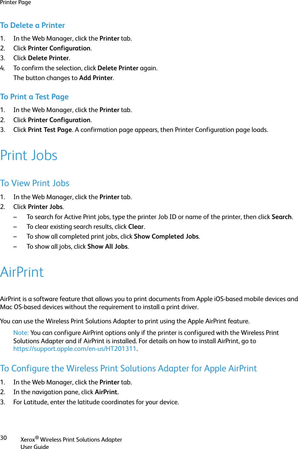 Printer PageXerox® Wireless Print Solutions AdapterUser Guide30To Delete a Printer1. In the Web Manager, click the Printer tab.2. Click Printer Configuration.3. Click Delete Printer. 4. To confirm the selection, click Delete Printer again.The button changes to Add Printer.To Print a Test Page1. In the Web Manager, click the Printer tab.2. Click Printer Configuration.3. Click Print Test Page. A confirmation page appears, then Printer Configuration page loads.Print JobsTo View Print Jobs1. In the Web Manager, click the Printer tab.2. Click Printer Jobs.– To search for Active Print jobs, type the printer Job ID or name of the printer, then click Search.– To clear existing search results, click Clear.– To show all completed print jobs, click Show Completed Jobs.– To show all jobs, click Show All Jobs.AirPrintAirPrint is a software feature that allows you to print documents from Apple iOS-based mobile devices and Mac OS-based devices without the requirement to install a print driver.You can use the Wireless Print Solutions Adapter to print using the Apple AirPrint feature.Note: You can configure AirPrint options only if the printer is configured with the Wireless Print Solutions Adapter and if AirPrint is installed. For details on how to install AirPrint, go to https://support.apple.com/en-us/HT201311.To Configure the Wireless Print Solutions Adapter for Apple AirPrint1. In the Web Manager, click the Printer tab.2. In the navigation pane, click AirPrint.3. For Latitude, enter the latitude coordinates for your device.