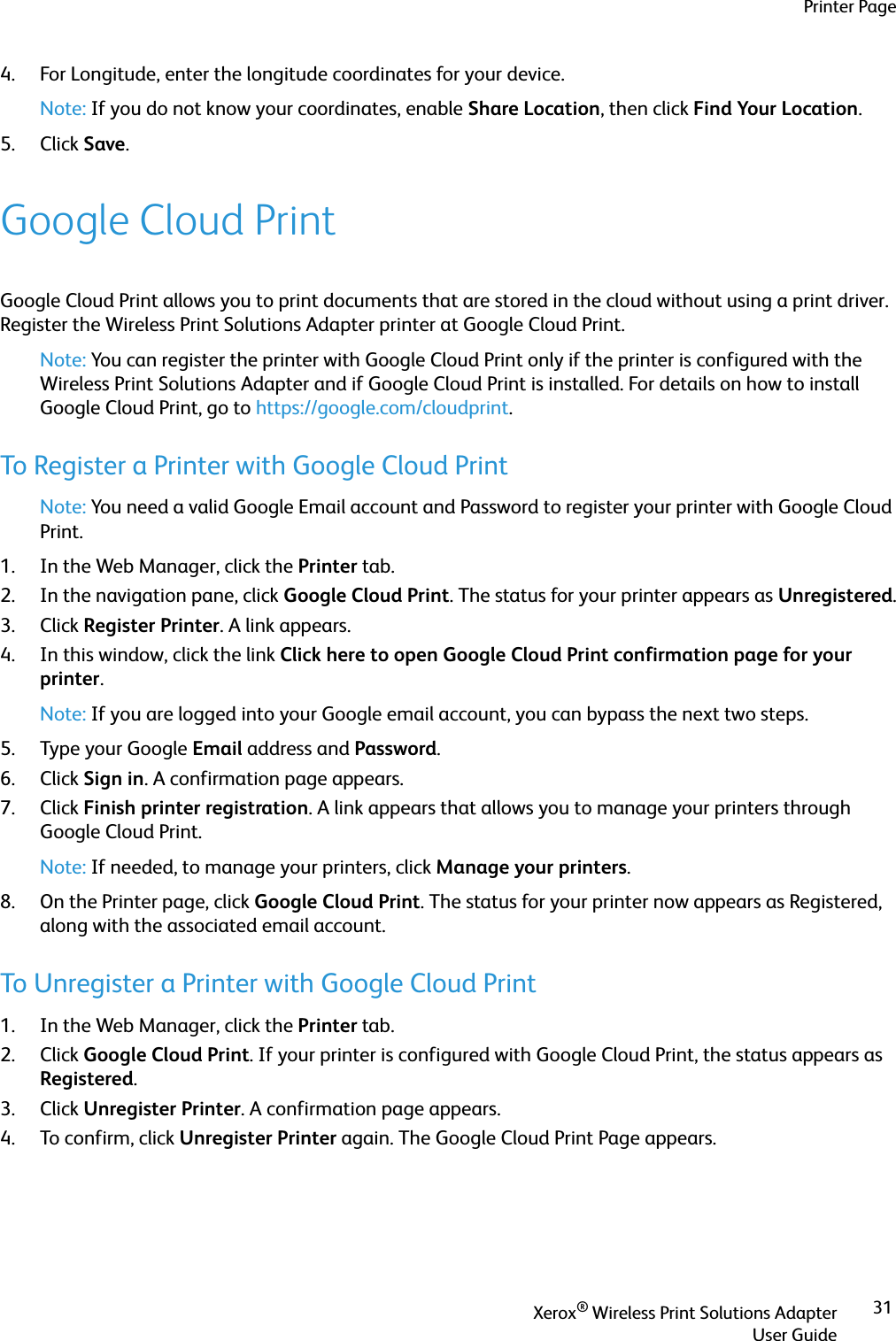 Printer PageXerox® Wireless Print Solutions AdapterUser Guide314. For Longitude, enter the longitude coordinates for your device. Note: If you do not know your coordinates, enable Share Location, then click Find Your Location.5. Click Save.Google Cloud PrintGoogle Cloud Print allows you to print documents that are stored in the cloud without using a print driver. Register the Wireless Print Solutions Adapter printer at Google Cloud Print.Note: You can register the printer with Google Cloud Print only if the printer is configured with the Wireless Print Solutions Adapter and if Google Cloud Print is installed. For details on how to install Google Cloud Print, go to https://google.com/cloudprint.To Register a Printer with Google Cloud PrintNote: You need a valid Google Email account and Password to register your printer with Google Cloud Print.1. In the Web Manager, click the Printer tab.2. In the navigation pane, click Google Cloud Print. The status for your printer appears as Unregistered.3. Click Register Printer. A link appears.4. In this window, click the link Click here to open Google Cloud Print confirmation page for your printer. Note: If you are logged into your Google email account, you can bypass the next two steps.5. Type your Google Email address and Password.6. Click Sign in. A confirmation page appears.7. Click Finish printer registration. A link appears that allows you to manage your printers through Google Cloud Print.Note: If needed, to manage your printers, click Manage your printers.8. On the Printer page, click Google Cloud Print. The status for your printer now appears as Registered, along with the associated email account.To Unregister a Printer with Google Cloud Print1. In the Web Manager, click the Printer tab.2. Click Google Cloud Print. If your printer is configured with Google Cloud Print, the status appears as Registered.3. Click Unregister Printer. A confirmation page appears.4. To confirm, click Unregister Printer again. The Google Cloud Print Page appears.