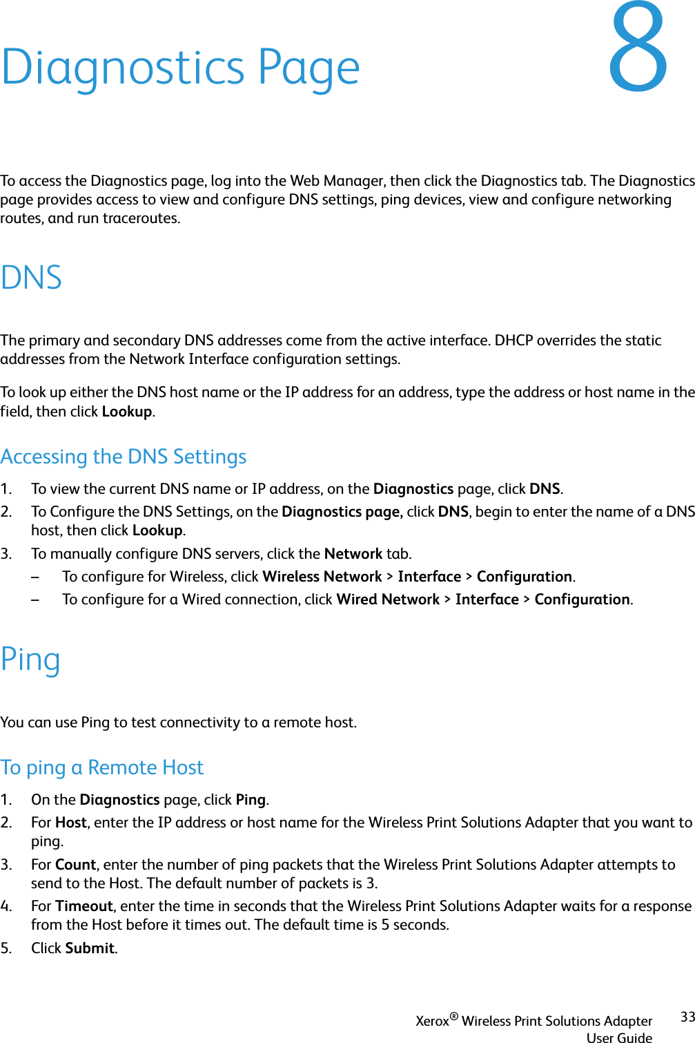 Xerox® Wireless Print Solutions AdapterUser Guide338Diagnostics PageTo access the Diagnostics page, log into the Web Manager, then click the Diagnostics tab. The Diagnostics page provides access to view and configure DNS settings, ping devices, view and configure networking routes, and run traceroutes.DNSThe primary and secondary DNS addresses come from the active interface. DHCP overrides the static addresses from the Network Interface configuration settings.To look up either the DNS host name or the IP address for an address, type the address or host name in the field, then click Lookup.Accessing the DNS Settings1. To view the current DNS name or IP address, on the Diagnostics page, click DNS.2. To Configure the DNS Settings, on the Diagnostics page, click DNS, begin to enter the name of a DNS host, then click Lookup.3. To manually configure DNS servers, click the Network tab. – To configure for Wireless, click Wireless Network &gt;Interface &gt;Configuration.– To configure for a Wired connection, click Wired Network &gt;Interface &gt;Configuration.PingYou can use Ping to test connectivity to a remote host.To ping a Remote Host1. On the Diagnostics page, click Ping.2. For Host, enter the IP address or host name for the Wireless Print Solutions Adapter that you want to ping.3. For Count, enter the number of ping packets that the Wireless Print Solutions Adapter attempts to send to the Host. The default number of packets is 3.4. For Timeout, enter the time in seconds that the Wireless Print Solutions Adapter waits for a response from the Host before it times out. The default time is 5 seconds.5. Click Submit.