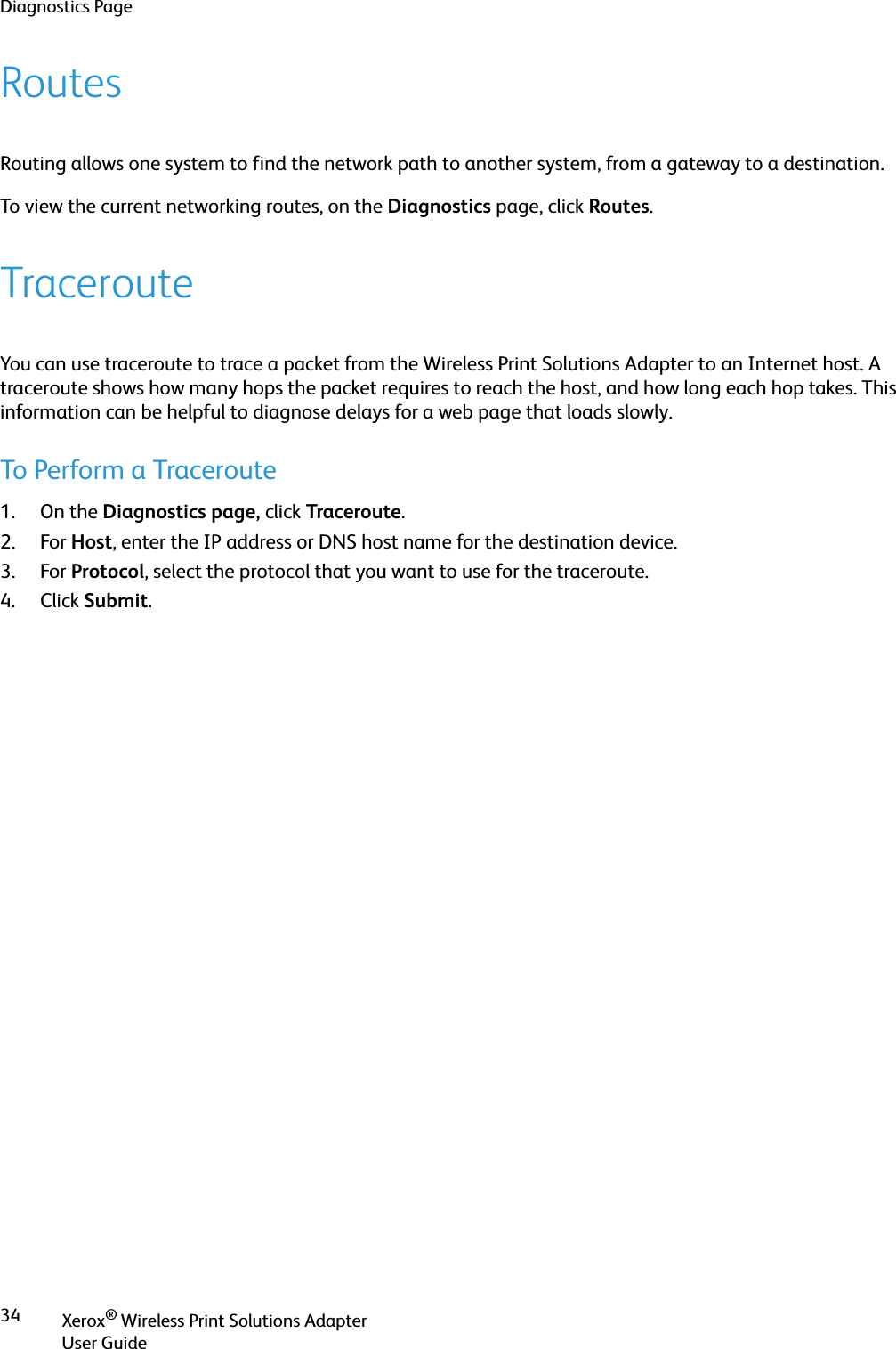 Diagnostics PageXerox® Wireless Print Solutions AdapterUser Guide34RoutesRouting allows one system to find the network path to another system, from a gateway to a destination.To view the current networking routes, on the Diagnostics page, click Routes.TracerouteYou can use traceroute to trace a packet from the Wireless Print Solutions Adapter to an Internet host. A traceroute shows how many hops the packet requires to reach the host, and how long each hop takes. This information can be helpful to diagnose delays for a web page that loads slowly.To Perform a Traceroute1. On the Diagnostics page, click Traceroute.2. For Host, enter the IP address or DNS host name for the destination device.3. For Protocol, select the protocol that you want to use for the traceroute.4. Click Submit.