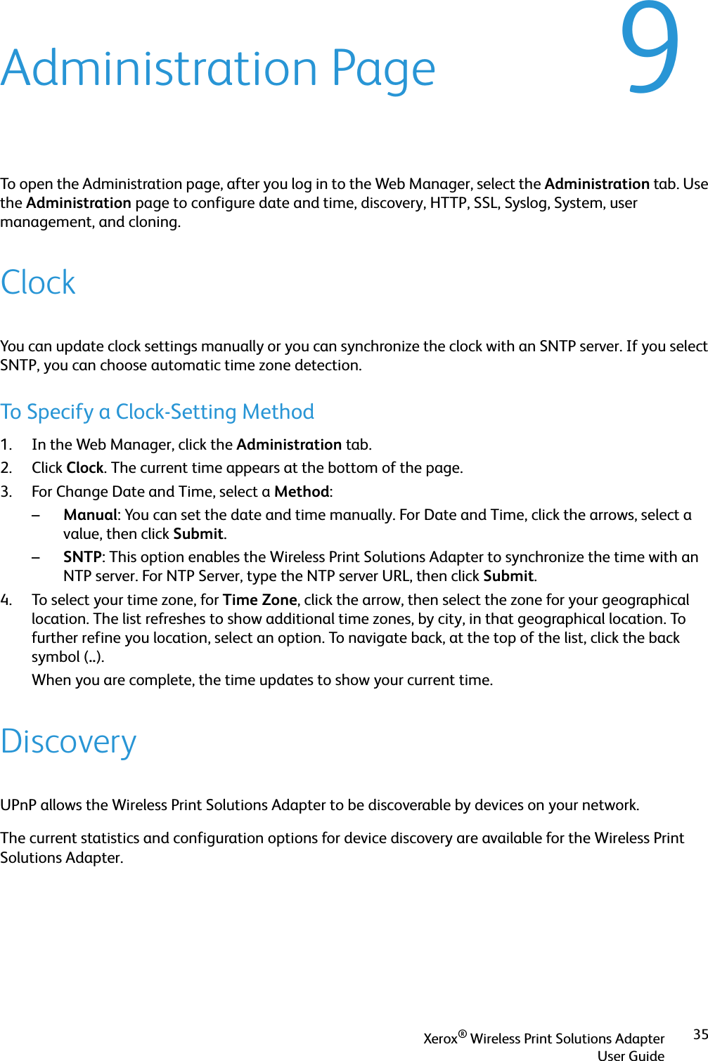 Xerox® Wireless Print Solutions AdapterUser Guide359Administration PageTo open the Administration page, after you log in to the Web Manager, select the Administration tab. Use the Administration page to configure date and time, discovery, HTTP, SSL, Syslog, System, user management, and cloning.ClockYou can update clock settings manually or you can synchronize the clock with an SNTP server. If you select SNTP, you can choose automatic time zone detection.To Specify a Clock-Setting Method1. In the Web Manager, click the Administration tab.2. Click Clock. The current time appears at the bottom of the page.3. For Change Date and Time, select a Method:–Manual: You can set the date and time manually. For Date and Time, click the arrows, select a value, then click Submit.–SNTP: This option enables the Wireless Print Solutions Adapter to synchronize the time with an NTP server. For NTP Server, type the NTP server URL, then click Submit.4. To select your time zone, for Time Zone, click the arrow, then select the zone for your geographical location. The list refreshes to show additional time zones, by city, in that geographical location. To further refine you location, select an option. To navigate back, at the top of the list, click the back symbol (..). When you are complete, the time updates to show your current time.DiscoveryUPnP allows the Wireless Print Solutions Adapter to be discoverable by devices on your network.The current statistics and configuration options for device discovery are available for the Wireless Print Solutions Adapter.