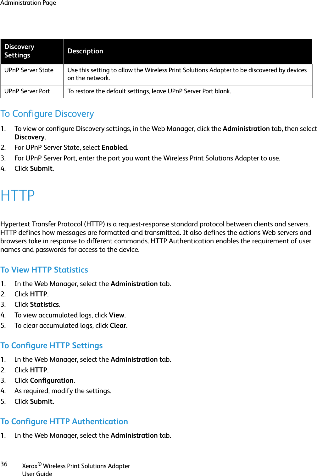 Administration PageXerox® Wireless Print Solutions AdapterUser Guide36To Configure Discovery1. To view or configure Discovery settings, in the Web Manager, click the Administration tab, then select Discovery.2. For UPnP Server State, select Enabled.3. For UPnP Server Port, enter the port you want the Wireless Print Solutions Adapter to use.4. Click Submit.HTTPHypertext Transfer Protocol (HTTP) is a request-response standard protocol between clients and servers. HTTP defines how messages are formatted and transmitted. It also defines the actions Web servers and browsers take in response to different commands. HTTP Authentication enables the requirement of user names and passwords for access to the device.To View HTTP Statistics1. In the Web Manager, select the Administration tab.2. Click HTTP.3. Click Statistics.4. To view accumulated logs, click View.5. To clear accumulated logs, click Clear.To Configure HTTP Settings1. In the Web Manager, select the Administration tab.2. Click HTTP.3. Click Configuration.4. As required, modify the settings.5. Click Submit.To Configure HTTP Authentication1. In the Web Manager, select the Administration tab.Discovery Settings DescriptionUPnP Server State Use this setting to allow the Wireless Print Solutions Adapter to be discovered by devices on the network. UPnP Server Port To restore the default settings, leave UPnP Server Port blank.