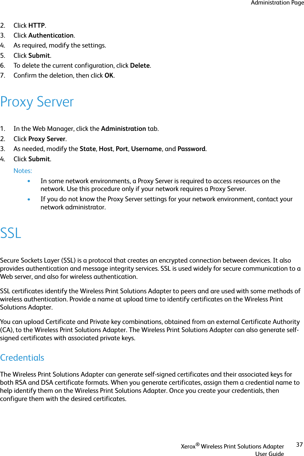 Administration PageXerox® Wireless Print Solutions AdapterUser Guide372. Click HTTP.3. Click Authentication.4. As required, modify the settings.5. Click Submit.6. To delete the current configuration, click Delete. 7. Confirm the deletion, then click OK.Proxy Server1. In the Web Manager, click the Administration tab.2. Click Proxy Server.3. As needed, modify the State, Host, Port, Username, and Password.4. Click Submit.Notes:•In some network environments, a Proxy Server is required to access resources on the network. Use this procedure only if your network requires a Proxy Server.•If you do not know the Proxy Server settings for your network environment, contact your network administrator.SSLSecure Sockets Layer (SSL) is a protocol that creates an encrypted connection between devices. It also provides authentication and message integrity services. SSL is used widely for secure communication to a Web server, and also for wireless authentication.SSL certificates identify the Wireless Print Solutions Adapter to peers and are used with some methods of wireless authentication. Provide a name at upload time to identify certificates on the Wireless Print Solutions Adapter.You can upload Certificate and Private key combinations, obtained from an external Certificate Authority (CA), to the Wireless Print Solutions Adapter. The Wireless Print Solutions Adapter can also generate self-signed certificates with associated private keys.CredentialsThe Wireless Print Solutions Adapter can generate self-signed certificates and their associated keys for both RSA and DSA certificate formats. When you generate certificates, assign them a credential name to help identify them on the Wireless Print Solutions Adapter. Once you create your credentials, then configure them with the desired certificates.