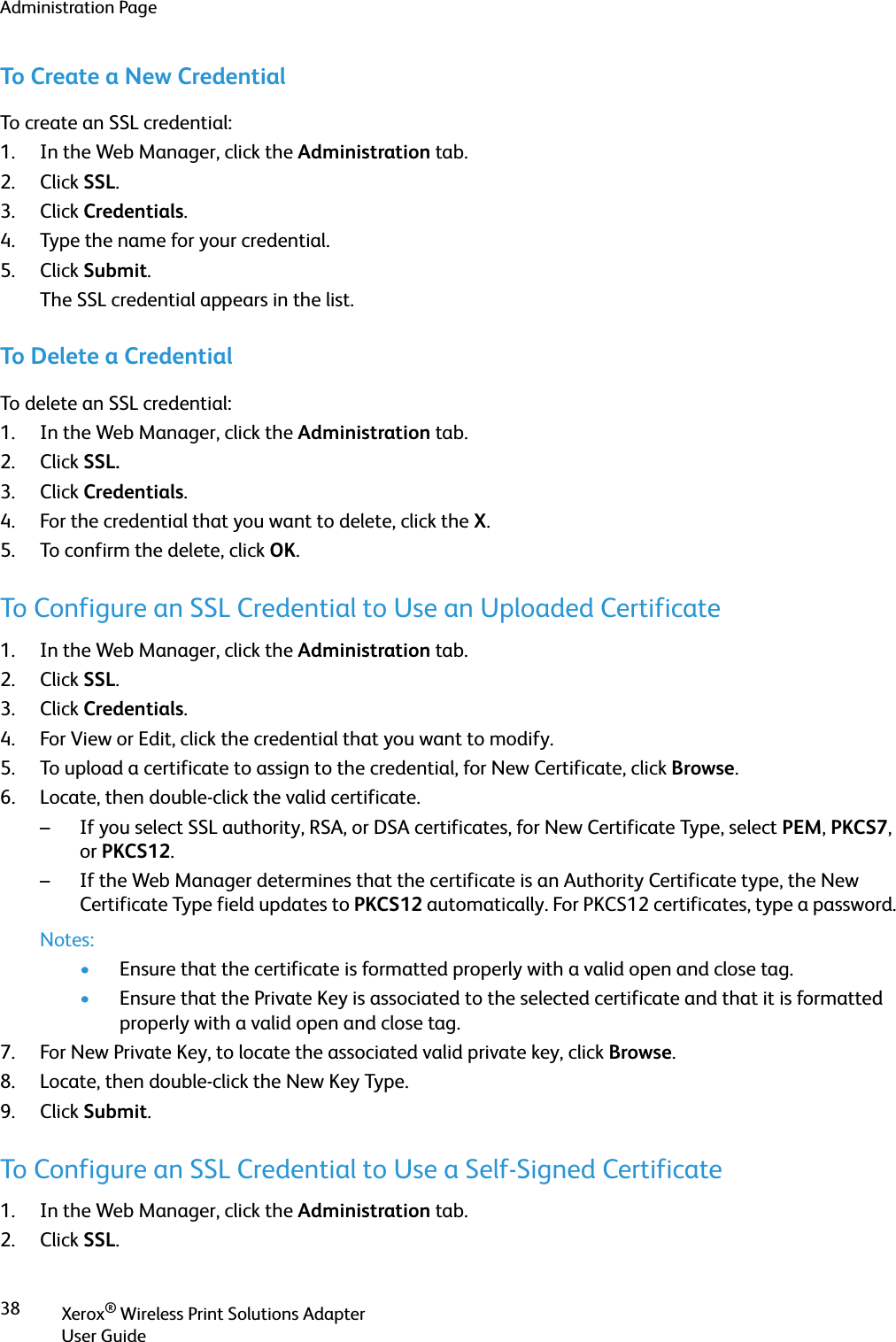 Administration PageXerox® Wireless Print Solutions AdapterUser Guide38To Create a New CredentialTo create an SSL credential:1. In the Web Manager, click the Administration tab.2. Click SSL.3. Click Credentials.4. Type the name for your credential.5. Click Submit.The SSL credential appears in the list.To Delete a CredentialTo delete an SSL credential:1. In the Web Manager, click the Administration tab.2. Click SSL.3. Click Credentials.4. For the credential that you want to delete, click the X.5. To confirm the delete, click OK.To Configure an SSL Credential to Use an Uploaded Certificate1. In the Web Manager, click the Administration tab.2. Click SSL.3. Click Credentials.4. For View or Edit, click the credential that you want to modify.5. To upload a certificate to assign to the credential, for New Certificate, click Browse.6. Locate, then double-click the valid certificate.– If you select SSL authority, RSA, or DSA certificates, for New Certificate Type, select PEM, PKCS7, or PKCS12.– If the Web Manager determines that the certificate is an Authority Certificate type, the New Certificate Type field updates to PKCS12 automatically. For PKCS12 certificates, type a password.Notes:•Ensure that the certificate is formatted properly with a valid open and close tag. •Ensure that the Private Key is associated to the selected certificate and that it is formatted properly with a valid open and close tag.7. For New Private Key, to locate the associated valid private key, click Browse.8. Locate, then double-click the New Key Type.9. Click Submit.To Configure an SSL Credential to Use a Self-Signed Certificate1. In the Web Manager, click the Administration tab.2. Click SSL.