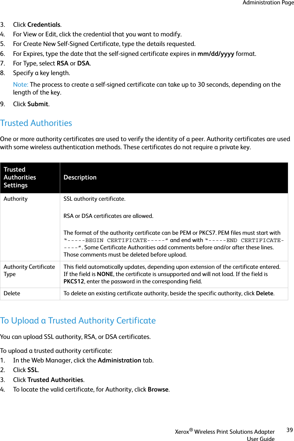 Administration PageXerox® Wireless Print Solutions AdapterUser Guide393. Click Credentials.4. For View or Edit, click the credential that you want to modify.5. For Create New Self-Signed Certificate, type the details requested.6. For Expires, type the date that the self-signed certificate expires in mm/dd/yyyy format.7. For Type, select RSA or DSA.8. Specify a key length.Note: The process to create a self-signed certificate can take up to 30 seconds, depending on the length of the key.9. Click Submit.Trusted AuthoritiesOne or more authority certificates are used to verify the identity of a peer. Authority certificates are used with some wireless authentication methods. These certificates do not require a private key. To Upload a Trusted Authority CertificateYou can upload SSL authority, RSA, or DSA certificates.To upload a trusted authority certificate:1. In the Web Manager, click the Administration tab.2. Click SSL.3. Click Trusted Authorities.4. To locate the valid certificate, for Authority, click Browse.Trusted Authorities SettingsDescriptionAuthority SSL authority certificate. RSA or DSA certificates are allowed.The format of the authority certificate can be PEM or PKCS7. PEM files must start with “-----BEGIN CERTIFICATE-----” and end with “-----END CERTIFICATE-----”. Some Certificate Authorities add comments before and/or after these lines. Those comments must be deleted before upload.Authority Certificate TypeThis field automatically updates, depending upon extension of the certificate entered. If the field is NONE, the certificate is unsupported and will not load. If the field is PKCS12, enter the password in the corresponding field. Delete To delete an existing certificate authority, beside the specific authority, click Delete.