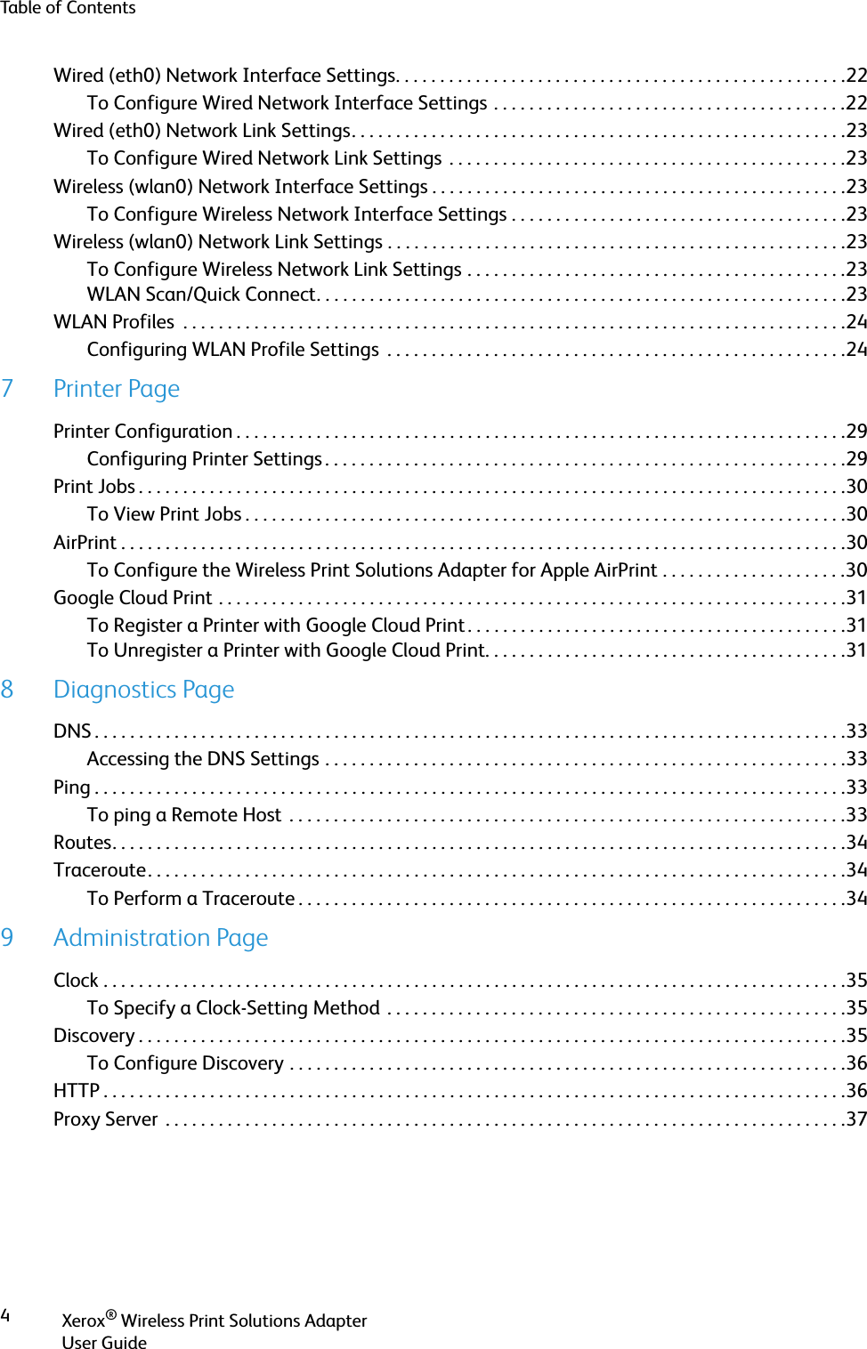 Table of ContentsXerox® Wireless Print Solutions AdapterUser Guide4Wired (eth0) Network Interface Settings. . . . . . . . . . . . . . . . . . . . . . . . . . . . . . . . . . . . . . . . . . . . . . . . . . .22To Configure Wired Network Interface Settings . . . . . . . . . . . . . . . . . . . . . . . . . . . . . . . . . . . . . . . .22Wired (eth0) Network Link Settings. . . . . . . . . . . . . . . . . . . . . . . . . . . . . . . . . . . . . . . . . . . . . . . . . . . . . . . .23To Configure Wired Network Link Settings  . . . . . . . . . . . . . . . . . . . . . . . . . . . . . . . . . . . . . . . . . . . . .23Wireless (wlan0) Network Interface Settings . . . . . . . . . . . . . . . . . . . . . . . . . . . . . . . . . . . . . . . . . . . . . . .23To Configure Wireless Network Interface Settings . . . . . . . . . . . . . . . . . . . . . . . . . . . . . . . . . . . . . .23Wireless (wlan0) Network Link Settings . . . . . . . . . . . . . . . . . . . . . . . . . . . . . . . . . . . . . . . . . . . . . . . . . . . .23To Configure Wireless Network Link Settings . . . . . . . . . . . . . . . . . . . . . . . . . . . . . . . . . . . . . . . . . . .23WLAN Scan/Quick Connect. . . . . . . . . . . . . . . . . . . . . . . . . . . . . . . . . . . . . . . . . . . . . . . . . . . . . . . . . . . .23WLAN Profiles  . . . . . . . . . . . . . . . . . . . . . . . . . . . . . . . . . . . . . . . . . . . . . . . . . . . . . . . . . . . . . . . . . . . . . . . . . . .24Configuring WLAN Profile Settings  . . . . . . . . . . . . . . . . . . . . . . . . . . . . . . . . . . . . . . . . . . . . . . . . . . . .247Printer PagePrinter Configuration . . . . . . . . . . . . . . . . . . . . . . . . . . . . . . . . . . . . . . . . . . . . . . . . . . . . . . . . . . . . . . . . . . . . .29Configuring Printer Settings . . . . . . . . . . . . . . . . . . . . . . . . . . . . . . . . . . . . . . . . . . . . . . . . . . . . . . . . . . .29Print Jobs . . . . . . . . . . . . . . . . . . . . . . . . . . . . . . . . . . . . . . . . . . . . . . . . . . . . . . . . . . . . . . . . . . . . . . . . . . . . . . . .30To View Print Jobs . . . . . . . . . . . . . . . . . . . . . . . . . . . . . . . . . . . . . . . . . . . . . . . . . . . . . . . . . . . . . . . . . . . .30AirPrint . . . . . . . . . . . . . . . . . . . . . . . . . . . . . . . . . . . . . . . . . . . . . . . . . . . . . . . . . . . . . . . . . . . . . . . . . . . . . . . . . .30To Configure the Wireless Print Solutions Adapter for Apple AirPrint . . . . . . . . . . . . . . . . . . . . .30Google Cloud Print . . . . . . . . . . . . . . . . . . . . . . . . . . . . . . . . . . . . . . . . . . . . . . . . . . . . . . . . . . . . . . . . . . . . . . .31To Register a Printer with Google Cloud Print . . . . . . . . . . . . . . . . . . . . . . . . . . . . . . . . . . . . . . . . . . .31To Unregister a Printer with Google Cloud Print. . . . . . . . . . . . . . . . . . . . . . . . . . . . . . . . . . . . . . . . .318 Diagnostics PageDNS . . . . . . . . . . . . . . . . . . . . . . . . . . . . . . . . . . . . . . . . . . . . . . . . . . . . . . . . . . . . . . . . . . . . . . . . . . . . . . . . . . . . .33Accessing the DNS Settings . . . . . . . . . . . . . . . . . . . . . . . . . . . . . . . . . . . . . . . . . . . . . . . . . . . . . . . . . . .33Ping . . . . . . . . . . . . . . . . . . . . . . . . . . . . . . . . . . . . . . . . . . . . . . . . . . . . . . . . . . . . . . . . . . . . . . . . . . . . . . . . . . . . .33To ping a Remote Host  . . . . . . . . . . . . . . . . . . . . . . . . . . . . . . . . . . . . . . . . . . . . . . . . . . . . . . . . . . . . . . .33Routes. . . . . . . . . . . . . . . . . . . . . . . . . . . . . . . . . . . . . . . . . . . . . . . . . . . . . . . . . . . . . . . . . . . . . . . . . . . . . . . . . . .34Traceroute. . . . . . . . . . . . . . . . . . . . . . . . . . . . . . . . . . . . . . . . . . . . . . . . . . . . . . . . . . . . . . . . . . . . . . . . . . . . . . .34To Perform a Traceroute . . . . . . . . . . . . . . . . . . . . . . . . . . . . . . . . . . . . . . . . . . . . . . . . . . . . . . . . . . . . . .349 Administration PageClock . . . . . . . . . . . . . . . . . . . . . . . . . . . . . . . . . . . . . . . . . . . . . . . . . . . . . . . . . . . . . . . . . . . . . . . . . . . . . . . . . . . .35To Specify a Clock-Setting Method  . . . . . . . . . . . . . . . . . . . . . . . . . . . . . . . . . . . . . . . . . . . . . . . . . . . .35Discovery . . . . . . . . . . . . . . . . . . . . . . . . . . . . . . . . . . . . . . . . . . . . . . . . . . . . . . . . . . . . . . . . . . . . . . . . . . . . . . . .35To Configure Discovery . . . . . . . . . . . . . . . . . . . . . . . . . . . . . . . . . . . . . . . . . . . . . . . . . . . . . . . . . . . . . . .36HTTP . . . . . . . . . . . . . . . . . . . . . . . . . . . . . . . . . . . . . . . . . . . . . . . . . . . . . . . . . . . . . . . . . . . . . . . . . . . . . . . . . . . .36Proxy Server  . . . . . . . . . . . . . . . . . . . . . . . . . . . . . . . . . . . . . . . . . . . . . . . . . . . . . . . . . . . . . . . . . . . . . . . . . . . . .37
