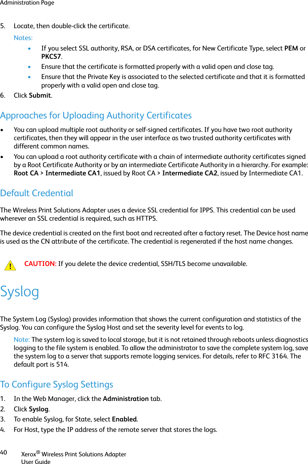 Administration PageXerox® Wireless Print Solutions AdapterUser Guide405. Locate, then double-click the certificate.Notes:•If you select SSL authority, RSA, or DSA certificates, for New Certificate Type, select PEM or PKCS7.•Ensure that the certificate is formatted properly with a valid open and close tag.•Ensure that the Private Key is associated to the selected certificate and that it is formatted properly with a valid open and close tag.6. Click Submit.Approaches for Uploading Authority Certificates• You can upload multiple root authority or self-signed certificates. If you have two root authority certificates, then they will appear in the user interface as two trusted authority certificates with different common names. • You can upload a root authority certificate with a chain of intermediate authority certificates signed by a Root Certificate Authority or by an intermediate Certificate Authority in a hierarchy. For example: Root CA &gt; Intermediate CA1, issued by Root CA &gt; Intermediate CA2, issued by Intermediate CA1.Default CredentialThe Wireless Print Solutions Adapter uses a device SSL credential for IPPS. This credential can be used wherever an SSL credential is required, such as HTTPS.The device credential is created on the first boot and recreated after a factory reset. The Device host name is used as the CN attribute of the certificate. The credential is regenerated if the host name changes.SyslogThe System Log (Syslog) provides information that shows the current configuration and statistics of the Syslog. You can configure the Syslog Host and set the severity level for events to log.Note: The system log is saved to local storage, but it is not retained through reboots unless diagnostics logging to the file system is enabled. To allow the administrator to save the complete system log, save the system log to a server that supports remote logging services. For details, refer to RFC 3164. The default port is 514.To Configure Syslog Settings1. In the Web Manager, click the Administration tab.2. Click Syslog.3. To enable Syslog, for State, select Enabled.4. For Host, type the IP address of the remote server that stores the logs.CAUTION: If you delete the device credential, SSH/TLS become unavailable.