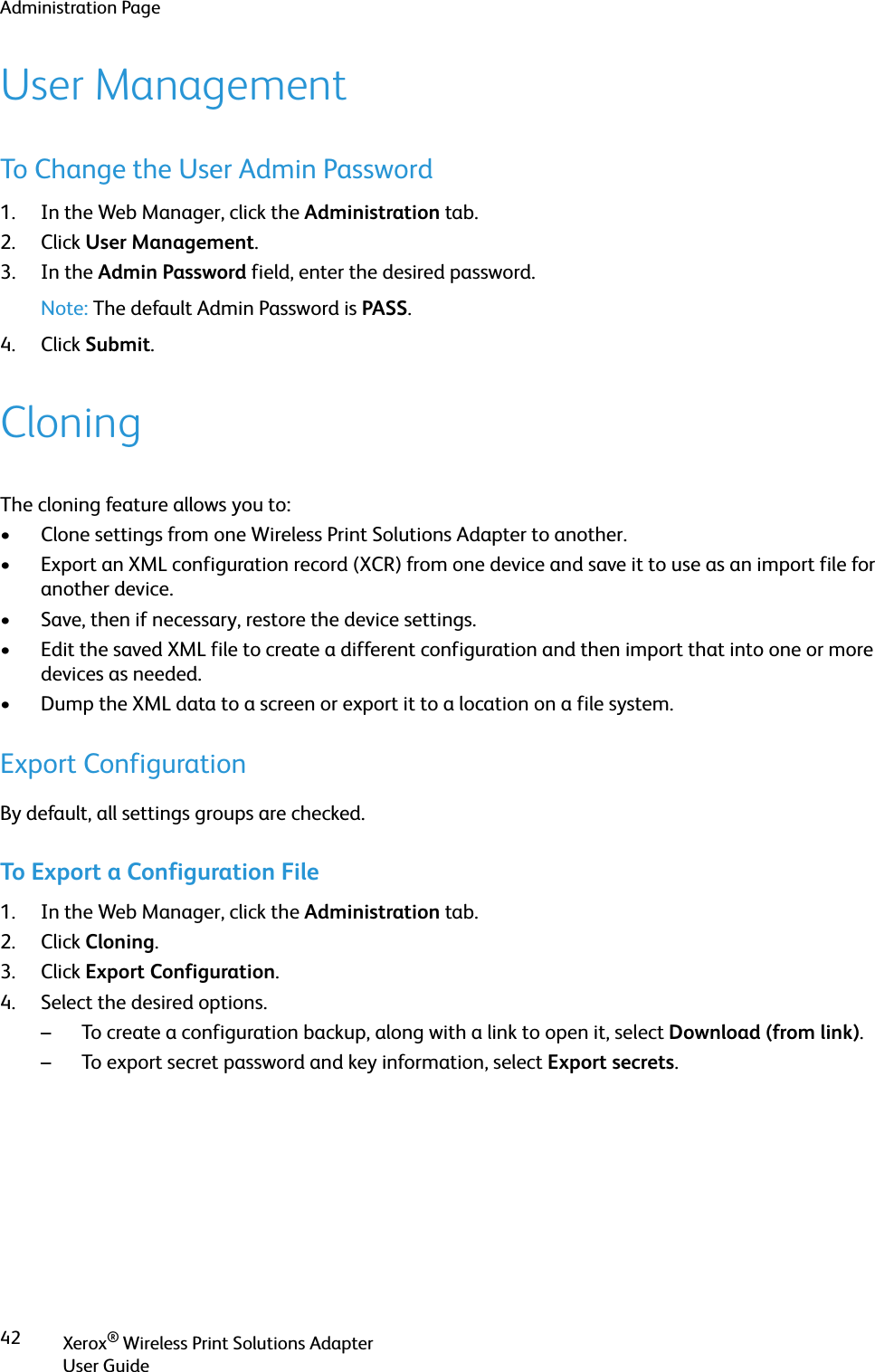 Administration PageXerox® Wireless Print Solutions AdapterUser Guide42User ManagementTo Change the User Admin Password1. In the Web Manager, click the Administration tab.2. Click User Management.3. In the Admin Password field, enter the desired password.Note: The default Admin Password is PASS.4. Click Submit.CloningThe cloning feature allows you to:• Clone settings from one Wireless Print Solutions Adapter to another. • Export an XML configuration record (XCR) from one device and save it to use as an import file for another device.• Save, then if necessary, restore the device settings.• Edit the saved XML file to create a different configuration and then import that into one or more devices as needed. • Dump the XML data to a screen or export it to a location on a file system.Export ConfigurationBy default, all settings groups are checked.To Export a Configuration File1. In the Web Manager, click the Administration tab.2. Click Cloning.3. Click Export Configuration.4. Select the desired options.– To create a configuration backup, along with a link to open it, select Download (from link).– To export secret password and key information, select Export secrets.