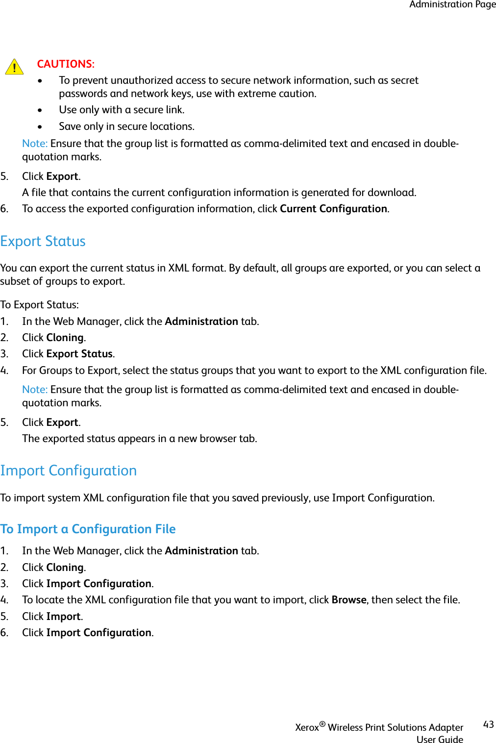 Administration PageXerox® Wireless Print Solutions AdapterUser Guide43Note: Ensure that the group list is formatted as comma-delimited text and encased in double-quotation marks.5. Click Export. A file that contains the current configuration information is generated for download.6. To access the exported configuration information, click Current Configuration.Export StatusYou can export the current status in XML format. By default, all groups are exported, or you can select a subset of groups to export.To Export Status:1. In the Web Manager, click the Administration tab.2. Click Cloning.3. Click Export Status.4. For Groups to Export, select the status groups that you want to export to the XML configuration file.Note: Ensure that the group list is formatted as comma-delimited text and encased in double-quotation marks.5. Click Export. The exported status appears in a new browser tab.Import ConfigurationTo import system XML configuration file that you saved previously, use Import Configuration.To Import a Configuration File1. In the Web Manager, click the Administration tab.2. Click Cloning.3. Click Import Configuration.4. To locate the XML configuration file that you want to import, click Browse, then select the file.5. Click Import.6. Click Import Configuration.CAUTIONS:• To prevent unauthorized access to secure network information, such as secret passwords and network keys, use with extreme caution.• Use only with a secure link.• Save only in secure locations.