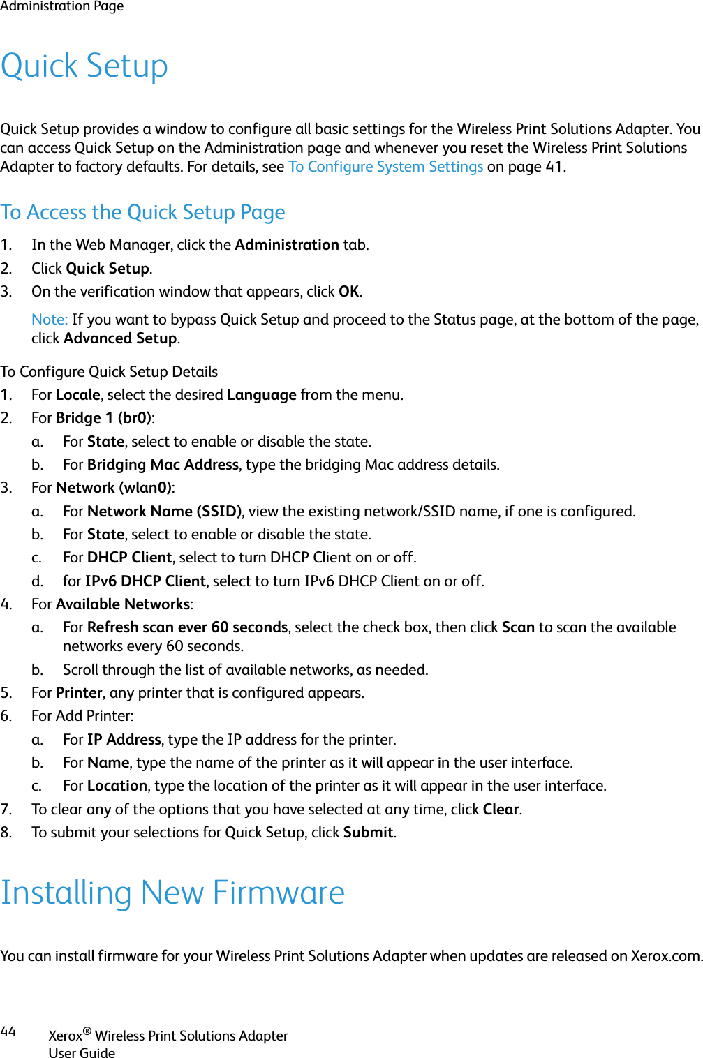 Administration PageXerox® Wireless Print Solutions AdapterUser Guide44Quick SetupQuick Setup provides a window to configure all basic settings for the Wireless Print Solutions Adapter. You can access Quick Setup on the Administration page and whenever you reset the Wireless Print Solutions Adapter to factory defaults. For details, see To Configure System Settings on page 41.To Access the Quick Setup Page1. In the Web Manager, click the Administration tab.2. Click Quick Setup.3. On the verification window that appears, click OK.Note: If you want to bypass Quick Setup and proceed to the Status page, at the bottom of the page, click Advanced Setup.To Configure Quick Setup Details1. For Locale, select the desired Language from the menu.2. For Bridge 1 (br0):a. For State, select to enable or disable the state.b. For Bridging Mac Address, type the bridging Mac address details.3. For Network (wlan0):a. For Network Name (SSID), view the existing network/SSID name, if one is configured.b. For State, select to enable or disable the state.c. For DHCP Client, select to turn DHCP Client on or off.d. for IPv6 DHCP Client, select to turn IPv6 DHCP Client on or off.4. For Available Networks:a. For Refresh scan ever 60 seconds, select the check box, then click Scan to scan the available networks every 60 seconds.b. Scroll through the list of available networks, as needed.5. For Printer, any printer that is configured appears.6. For Add Printer:a. For IP Address, type the IP address for the printer.b. For Name, type the name of the printer as it will appear in the user interface.c. For Location, type the location of the printer as it will appear in the user interface.7. To clear any of the options that you have selected at any time, click Clear.8. To submit your selections for Quick Setup, click Submit.Installing New FirmwareYou can install firmware for your Wireless Print Solutions Adapter when updates are released on Xerox.com. 