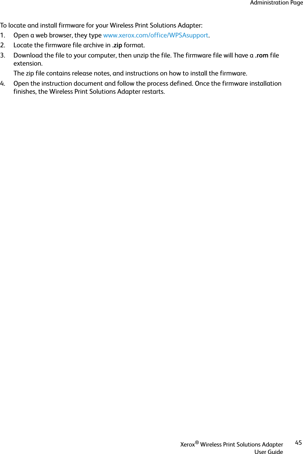 Administration PageXerox® Wireless Print Solutions AdapterUser Guide45To locate and install firmware for your Wireless Print Solutions Adapter:1. Open a web browser, they type www.xerox.com/office/WPSAsupport.2. Locate the firmware file archive in .zip format.3. Download the file to your computer, then unzip the file. The firmware file will have a .rom file extension.The zip file contains release notes, and instructions on how to install the firmware.4. Open the instruction document and follow the process defined. Once the firmware installation finishes, the Wireless Print Solutions Adapter restarts.