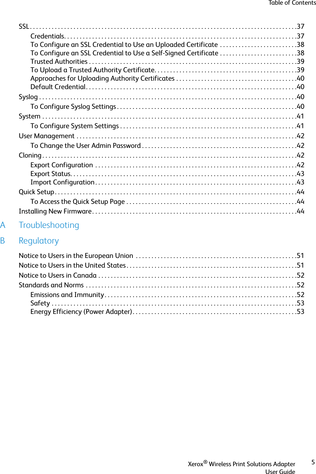Table of ContentsXerox® Wireless Print Solutions AdapterUser Guide5SSL . . . . . . . . . . . . . . . . . . . . . . . . . . . . . . . . . . . . . . . . . . . . . . . . . . . . . . . . . . . . . . . . . . . . . . . . . . . . . . . . . . . . . .37Credentials. . . . . . . . . . . . . . . . . . . . . . . . . . . . . . . . . . . . . . . . . . . . . . . . . . . . . . . . . . . . . . . . . . . . . . . . . . .37To Configure an SSL Credential to Use an Uploaded Certificate . . . . . . . . . . . . . . . . . . . . . . . . .38To Configure an SSL Credential to Use a Self-Signed Certificate . . . . . . . . . . . . . . . . . . . . . . . . .38Trusted Authorities . . . . . . . . . . . . . . . . . . . . . . . . . . . . . . . . . . . . . . . . . . . . . . . . . . . . . . . . . . . . . . . . . . .39To Upload a Trusted Authority Certificate. . . . . . . . . . . . . . . . . . . . . . . . . . . . . . . . . . . . . . . . . . . . . .39Approaches for Uploading Authority Certificates . . . . . . . . . . . . . . . . . . . . . . . . . . . . . . . . . . . . . . .40Default Credential. . . . . . . . . . . . . . . . . . . . . . . . . . . . . . . . . . . . . . . . . . . . . . . . . . . . . . . . . . . . . . . . . . . .40Syslog . . . . . . . . . . . . . . . . . . . . . . . . . . . . . . . . . . . . . . . . . . . . . . . . . . . . . . . . . . . . . . . . . . . . . . . . . . . . . . . . . . .40To Configure Syslog Settings . . . . . . . . . . . . . . . . . . . . . . . . . . . . . . . . . . . . . . . . . . . . . . . . . . . . . . . . . .40System . . . . . . . . . . . . . . . . . . . . . . . . . . . . . . . . . . . . . . . . . . . . . . . . . . . . . . . . . . . . . . . . . . . . . . . . . . . . . . . . . .41To Configure System Settings . . . . . . . . . . . . . . . . . . . . . . . . . . . . . . . . . . . . . . . . . . . . . . . . . . . . . . . . .41User Management . . . . . . . . . . . . . . . . . . . . . . . . . . . . . . . . . . . . . . . . . . . . . . . . . . . . . . . . . . . . . . . . . . . . . . .42To Change the User Admin Password . . . . . . . . . . . . . . . . . . . . . . . . . . . . . . . . . . . . . . . . . . . . . . . . . .42Cloning . . . . . . . . . . . . . . . . . . . . . . . . . . . . . . . . . . . . . . . . . . . . . . . . . . . . . . . . . . . . . . . . . . . . . . . . . . . . . . . . . .42Export Configuration  . . . . . . . . . . . . . . . . . . . . . . . . . . . . . . . . . . . . . . . . . . . . . . . . . . . . . . . . . . . . . . . . .42Export Status. . . . . . . . . . . . . . . . . . . . . . . . . . . . . . . . . . . . . . . . . . . . . . . . . . . . . . . . . . . . . . . . . . . . . . . . .43Import Configuration . . . . . . . . . . . . . . . . . . . . . . . . . . . . . . . . . . . . . . . . . . . . . . . . . . . . . . . . . . . . . . . . .43Quick Setup . . . . . . . . . . . . . . . . . . . . . . . . . . . . . . . . . . . . . . . . . . . . . . . . . . . . . . . . . . . . . . . . . . . . . . . . . . . . . .44To Access the Quick Setup Page . . . . . . . . . . . . . . . . . . . . . . . . . . . . . . . . . . . . . . . . . . . . . . . . . . . . . . .44Installing New Firmware. . . . . . . . . . . . . . . . . . . . . . . . . . . . . . . . . . . . . . . . . . . . . . . . . . . . . . . . . . . . . . . . . .44ATroubleshootingBRegulatoryNotice to Users in the European Union  . . . . . . . . . . . . . . . . . . . . . . . . . . . . . . . . . . . . . . . . . . . . . . . . . . . .51Notice to Users in the United States . . . . . . . . . . . . . . . . . . . . . . . . . . . . . . . . . . . . . . . . . . . . . . . . . . . . . . .51Notice to Users in Canada . . . . . . . . . . . . . . . . . . . . . . . . . . . . . . . . . . . . . . . . . . . . . . . . . . . . . . . . . . . . . . . .52Standards and Norms . . . . . . . . . . . . . . . . . . . . . . . . . . . . . . . . . . . . . . . . . . . . . . . . . . . . . . . . . . . . . . . . . . . .52Emissions and Immunity . . . . . . . . . . . . . . . . . . . . . . . . . . . . . . . . . . . . . . . . . . . . . . . . . . . . . . . . . . . . . .52Safety . . . . . . . . . . . . . . . . . . . . . . . . . . . . . . . . . . . . . . . . . . . . . . . . . . . . . . . . . . . . . . . . . . . . . . . . . . . . . . .53Energy Efficiency (Power Adapter). . . . . . . . . . . . . . . . . . . . . . . . . . . . . . . . . . . . . . . . . . . . . . . . . . . . .53