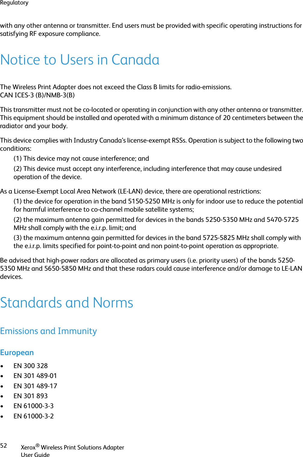 RegulatoryXerox® Wireless Print Solutions AdapterUser Guide52with any other antenna or transmitter. End users must be provided with specific operating instructions for satisfying RF exposure compliance.Notice to Users in CanadaThe Wireless Print Adapter does not exceed the Class B limits for radio-emissions.CAN ICES-3 (B)/NMB-3(B)This transmitter must not be co-located or operating in conjunction with any other antenna or transmitter. This equipment should be installed and operated with a minimum distance of 20 centimeters between the radiator and your body.This device complies with Industry Canada’s license-exempt RSSs. Operation is subject to the following two conditions:(1) This device may not cause interference; and (2) This device must accept any interference, including interference that may cause undesired operation of the device.As a License-Exempt Local Area Network (LE-LAN) device, there are operational restrictions:(1) the device for operation in the band 5150-5250 MHz is only for indoor use to reduce the potential for harmful interference to co-channel mobile satellite systems; (2) the maximum antenna gain permitted for devices in the bands 5250-5350 MHz and 5470-5725 MHz shall comply with the e.i.r.p. limit; and (3) the maximum antenna gain permitted for devices in the band 5725-5825 MHz shall comply with the e.i.r.p. limits specified for point-to-point and non point-to-point operation as appropriate. Be advised that high-power radars are allocated as primary users (i.e. priority users) of the bands 5250-5350 MHz and 5650-5850 MHz and that these radars could cause interference and/or damage to LE-LAN devices.Standards and NormsEmissions and ImmunityEuropean• EN 300 328• EN 301 489-01• EN 301 489-17• EN 301 893• EN 61000-3-3• EN 61000-3-2