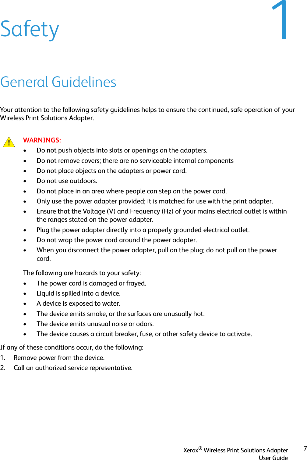 Xerox® Wireless Print Solutions AdapterUser Guide71SafetyGeneral GuidelinesYour attention to the following safety guidelines helps to ensure the continued, safe operation of your Wireless Print Solutions Adapter.If any of these conditions occur, do the following:1. Remove power from the device.2. Call an authorized service representative.WARNINGS:• Do not push objects into slots or openings on the adapters. • Do not remove covers; there are no serviceable internal components• Do not place objects on the adapters or power cord.• Do not use outdoors.• Do not place in an area where people can step on the power cord.• Only use the power adapter provided; it is matched for use with the print adapter.• Ensure that the Voltage (V) and Frequency (Hz) of your mains electrical outlet is within the ranges stated on the power adapter.• Plug the power adapter directly into a properly grounded electrical outlet.• Do not wrap the power cord around the power adapter.• When you disconnect the power adapter, pull on the plug; do not pull on the power cord.The following are hazards to your safety:• The power cord is damaged or frayed.• Liquid is spilled into a device.• A device is exposed to water.• The device emits smoke, or the surfaces are unusually hot.• The device emits unusual noise or odors.• The device causes a circuit breaker, fuse, or other safety device to activate.