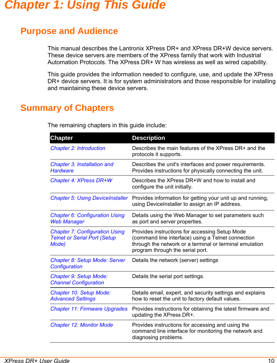  XPress DR+ User Guide 10 Chapter 1: Using This Guide Purpose and Audience This manual describes the Lantronix XPress DR+ and XPress DR+W device servers. These device servers are members of the XPress family that work with Industrial Automation Protocols. The XPress DR+ W has wireless as well as wired capability. This guide provides the information needed to configure, use, and update the XPress DR+ device servers. It is for system administrators and those responsible for installing and maintaining these device servers. Summary of Chapters The remaining chapters in this guide include: Chapter  Description Chapter 2: Introduction  Describes the main features of the XPress DR+ and the protocols it supports. Chapter 3: Installation and Hardware Describes the unit&apos;s interfaces and power requirements. Provides instructions for physically connecting the unit. Chapter 4: XPress DR+W  Describes the XPress DR+W and how to install and configure the unit initially. Chapter 5: Using DeviceInstaller Provides information for getting your unit up and running, using DeviceInstaller to assign an IP address. Chapter 6: Configuration Using Web Manager Details using the Web Manager to set parameters such as port and server properties. Chapter 7: Configuration Using Telnet or Serial Port (Setup Mode)  Provides instructions for accessing Setup Mode (command line interface) using a Telnet connection through the network or a terminal or terminal emulation program through the serial port.  Chapter 8: Setup Mode: Server Configuration Details the network (server) settings Chapter 9: Setup Mode: Channel Configuration Details the serial port settings. Chapter 10: Setup Mode: Advanced Settings Details email, expert, and security settings and explains how to reset the unit to factory default values. Chapter 11: Firmware Upgrades Provides instructions for obtaining the latest firmware and updating the XPress DR+. Chapter 12: Monitor Mode  Provides instructions for accessing and using the command line interface for monitoring the network and diagnosing problems. 