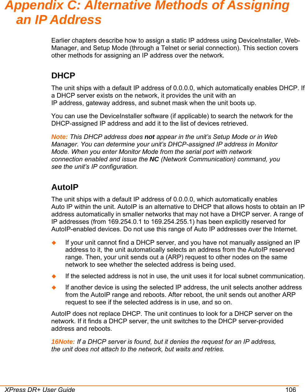  XPress DR+ User Guide 106 Appendix C: Alternative Methods of Assigning an IP Address Earlier chapters describe how to assign a static IP address using DeviceInstaller, Web- Manager, and Setup Mode (through a Telnet or serial connection). This section covers other methods for assigning an IP address over the network. DHCP The unit ships with a default IP address of 0.0.0.0, which automatically enables DHCP. If a DHCP server exists on the network, it provides the unit with an  IP address, gateway address, and subnet mask when the unit boots up. You can use the DeviceInstaller software (if applicable) to search the network for the DHCP-assigned IP address and add it to the list of devices retrieved.  Note: This DHCP address does not appear in the unit’s Setup Mode or in Web Manager. You can determine your unit’s DHCP-assigned IP address in Monitor Mode. When you enter Monitor Mode from the serial port with network connection enabled and issue the NC (Network Communication) command, you see the unit’s IP configuration. AutoIP  The unit ships with a default IP address of 0.0.0.0, which automatically enables  Auto IP within the unit. AutoIP is an alternative to DHCP that allows hosts to obtain an IP address automatically in smaller networks that may not have a DHCP server. A range of IP addresses (from 169.254.0.1 to 169.254.255.1) has been explicitly reserved for AutoIP-enabled devices. Do not use this range of Auto IP addresses over the Internet.   If your unit cannot find a DHCP server, and you have not manually assigned an IP address to it, the unit automatically selects an address from the AutoIP reserved range. Then, your unit sends out a (ARP) request to other nodes on the same network to see whether the selected address is being used.  If the selected address is not in use, the unit uses it for local subnet communication.  If another device is using the selected IP address, the unit selects another address from the AutoIP range and reboots. After reboot, the unit sends out another ARP request to see if the selected address is in use, and so on.  AutoIP does not replace DHCP. The unit continues to look for a DHCP server on the network. If it finds a DHCP server, the unit switches to the DHCP server-provided address and reboots.  16Note: If a DHCP server is found, but it denies the request for an IP address, the unit does not attach to the network, but waits and retries.  