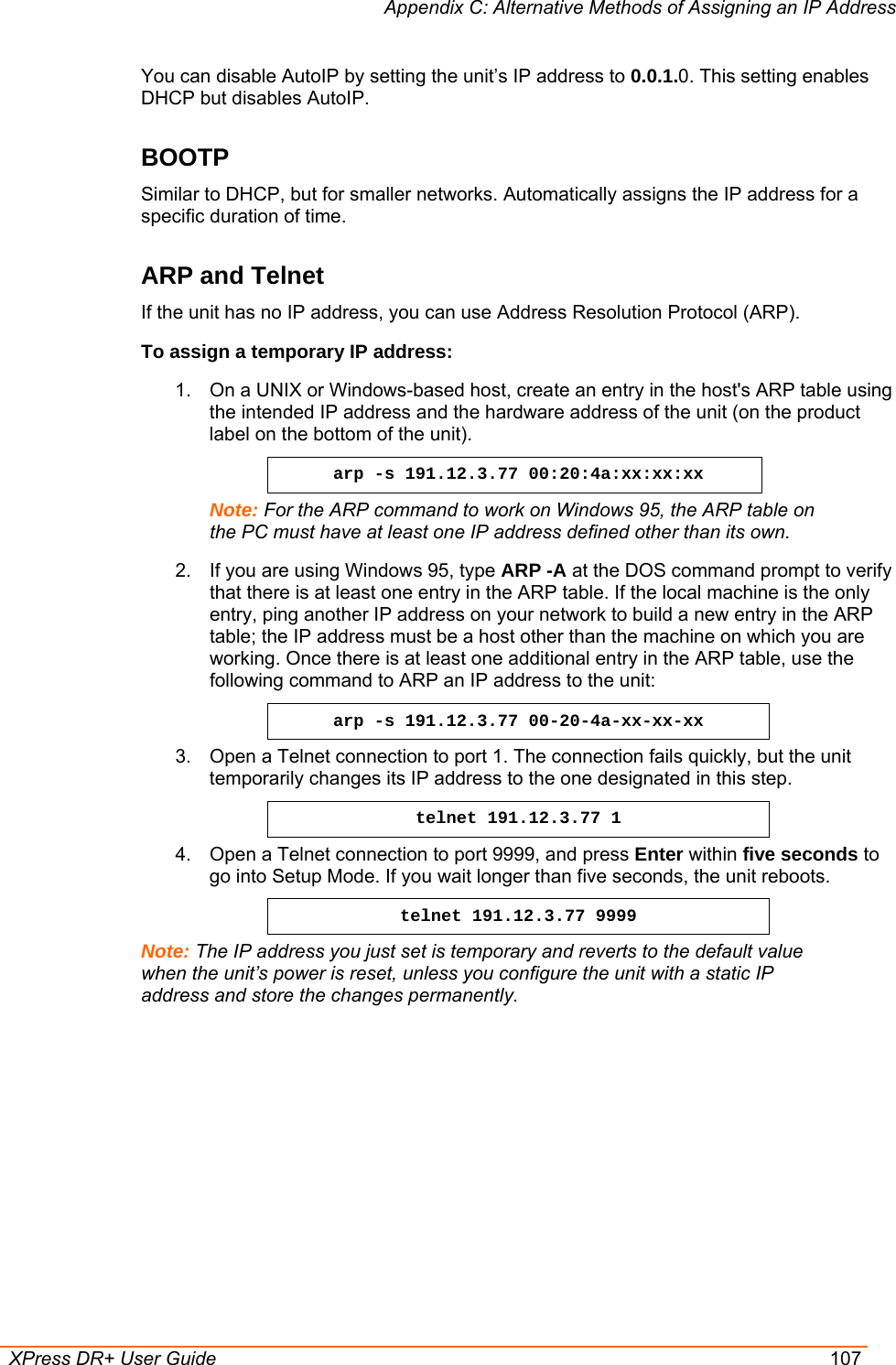 Appendix C: Alternative Methods of Assigning an IP Address  XPress DR+ User Guide  107 You can disable AutoIP by setting the unit’s IP address to 0.0.1.0. This setting enables DHCP but disables AutoIP. BOOTP Similar to DHCP, but for smaller networks. Automatically assigns the IP address for a specific duration of time. ARP and Telnet  If the unit has no IP address, you can use Address Resolution Protocol (ARP). To assign a temporary IP address: 1.  On a UNIX or Windows-based host, create an entry in the host&apos;s ARP table using the intended IP address and the hardware address of the unit (on the product label on the bottom of the unit). arp -s 191.12.3.77 00:20:4a:xx:xx:xx Note: For the ARP command to work on Windows 95, the ARP table on the PC must have at least one IP address defined other than its own.  2.  If you are using Windows 95, type ARP -A at the DOS command prompt to verify that there is at least one entry in the ARP table. If the local machine is the only entry, ping another IP address on your network to build a new entry in the ARP table; the IP address must be a host other than the machine on which you are working. Once there is at least one additional entry in the ARP table, use the following command to ARP an IP address to the unit:  arp -s 191.12.3.77 00-20-4a-xx-xx-xx 3.  Open a Telnet connection to port 1. The connection fails quickly, but the unit temporarily changes its IP address to the one designated in this step.  telnet 191.12.3.77 1 4.  Open a Telnet connection to port 9999, and press Enter within five seconds to go into Setup Mode. If you wait longer than five seconds, the unit reboots.  telnet 191.12.3.77 9999 Note: The IP address you just set is temporary and reverts to the default value when the unit’s power is reset, unless you configure the unit with a static IP address and store the changes permanently.  