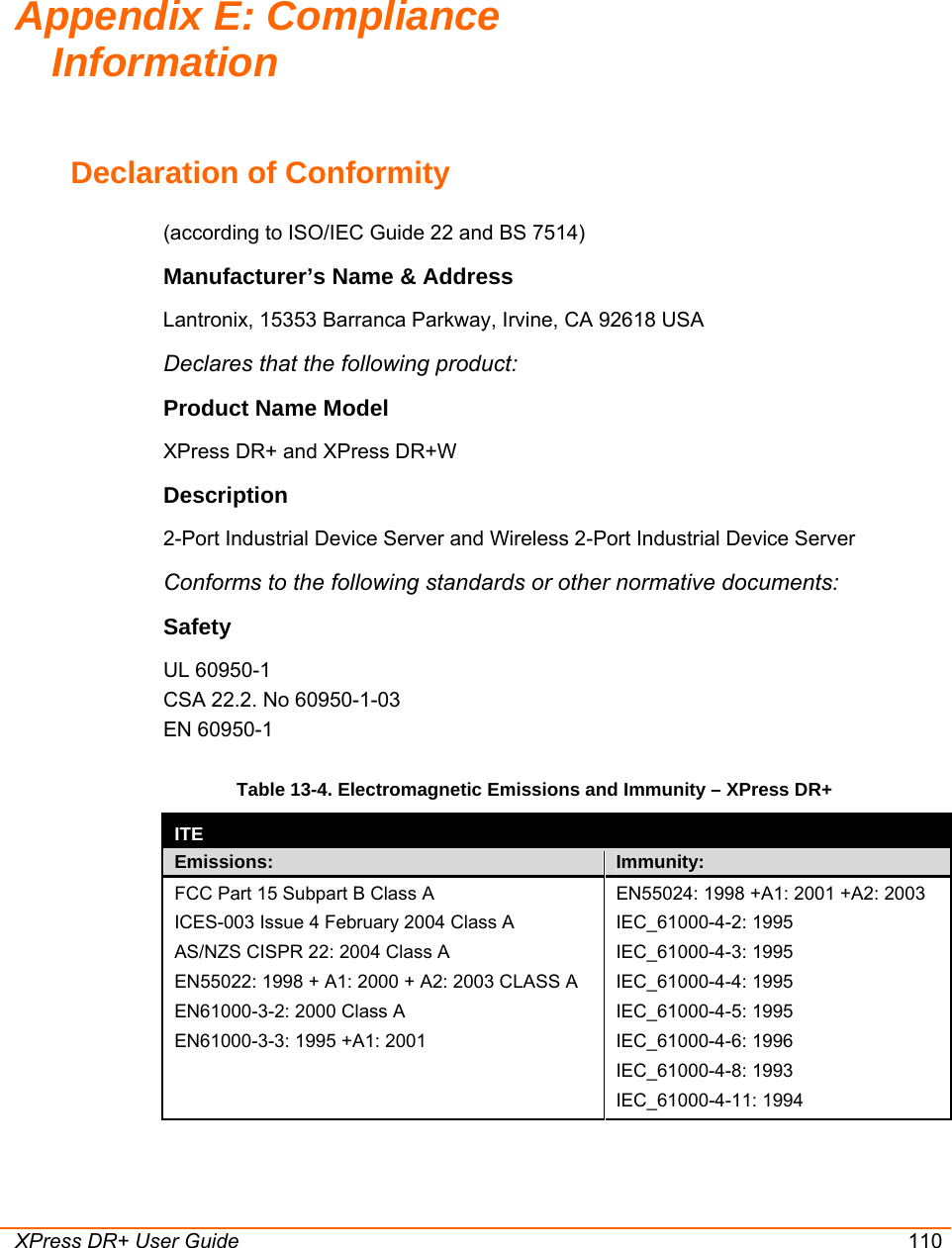  XPress DR+ User Guide 110 Declaration of Conformity  (according to ISO/IEC Guide 22 and BS 7514)  Manufacturer’s Name &amp; Address  Lantronix, 15353 Barranca Parkway, Irvine, CA 92618 USA  Declares that the following product:  Product Name Model   XPress DR+ and XPress DR+W Description 2-Port Industrial Device Server and Wireless 2-Port Industrial Device Server Conforms to the following standards or other normative documents:   Safety UL 60950-1 CSA 22.2. No 60950-1-03 EN 60950-1 Table 13-4. Electromagnetic Emissions and Immunity – XPress DR+  ITE  Emissions:  Immunity: FCC Part 15 Subpart B Class A ICES-003 Issue 4 February 2004 Class A AS/NZS CISPR 22: 2004 Class A EN55022: 1998 + A1: 2000 + A2: 2003 CLASS A EN61000-3-2: 2000 Class A EN61000-3-3: 1995 +A1: 2001   EN55024: 1998 +A1: 2001 +A2: 2003 IEC_61000-4-2: 1995 IEC_61000-4-3: 1995 IEC_61000-4-4: 1995 IEC_61000-4-5: 1995 IEC_61000-4-6: 1996 IEC_61000-4-8: 1993 IEC_61000-4-11: 1994 Appendix E: Compliance Information 