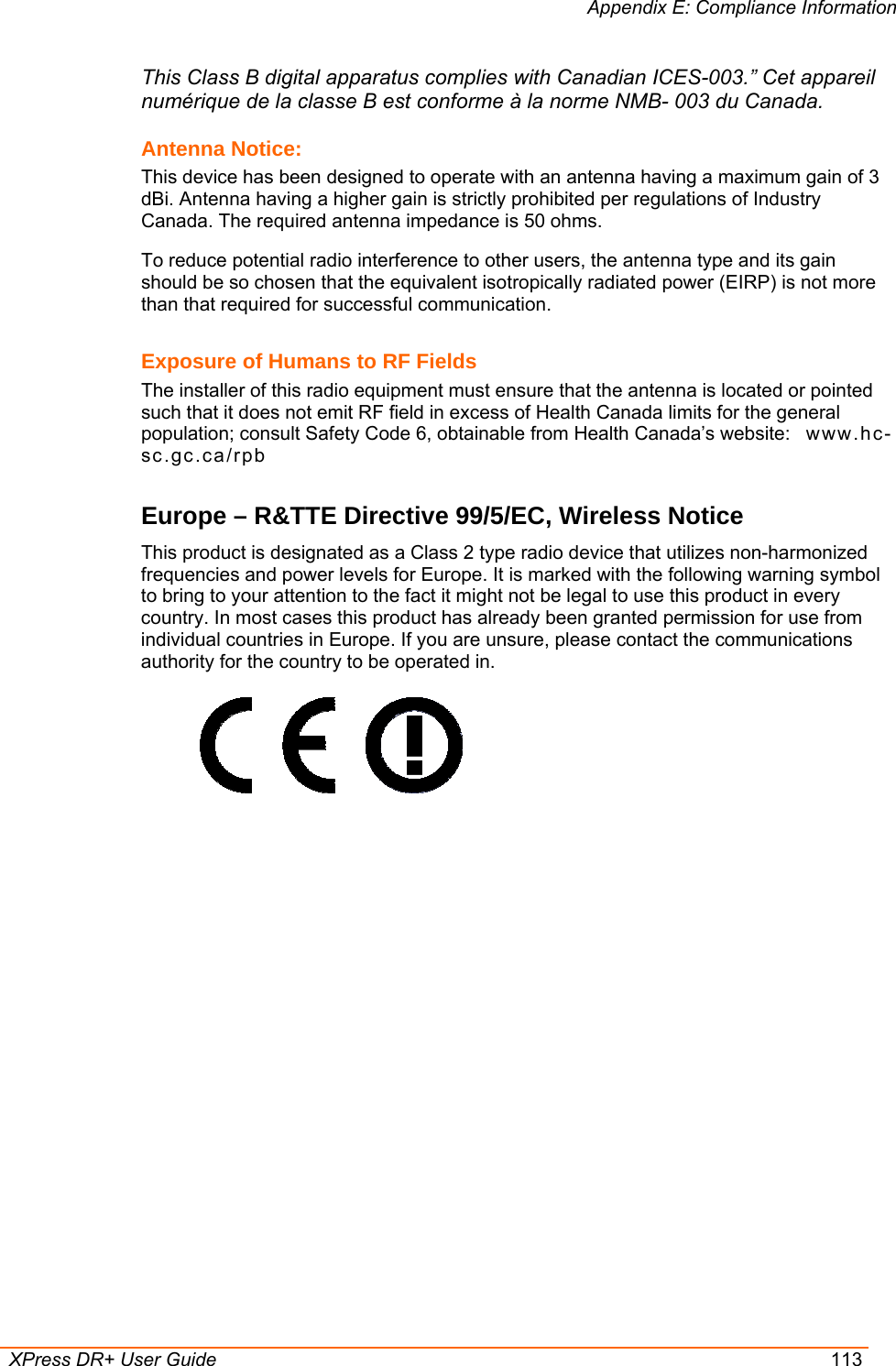 Appendix E: Compliance Information  XPress DR+ User Guide  113 This Class B digital apparatus complies with Canadian ICES-003.” Cet appareil numérique de la classe B est conforme à la norme NMB- 003 du Canada. Antenna Notice: This device has been designed to operate with an antenna having a maximum gain of 3 dBi. Antenna having a higher gain is strictly prohibited per regulations of Industry Canada. The required antenna impedance is 50 ohms. To reduce potential radio interference to other users, the antenna type and its gain should be so chosen that the equivalent isotropically radiated power (EIRP) is not more than that required for successful communication. Exposure of Humans to RF Fields The installer of this radio equipment must ensure that the antenna is located or pointed such that it does not emit RF field in excess of Health Canada limits for the general population; consult Safety Code 6, obtainable from Health Canada’s website:   ww w .hc-sc.gc.ca/rpb  Europe – R&amp;TTE Directive 99/5/EC, Wireless Notice This product is designated as a Class 2 type radio device that utilizes non-harmonized frequencies and power levels for Europe. It is marked with the following warning symbol to bring to your attention to the fact it might not be legal to use this product in every country. In most cases this product has already been granted permission for use from individual countries in Europe. If you are unsure, please contact the communications authority for the country to be operated in.       