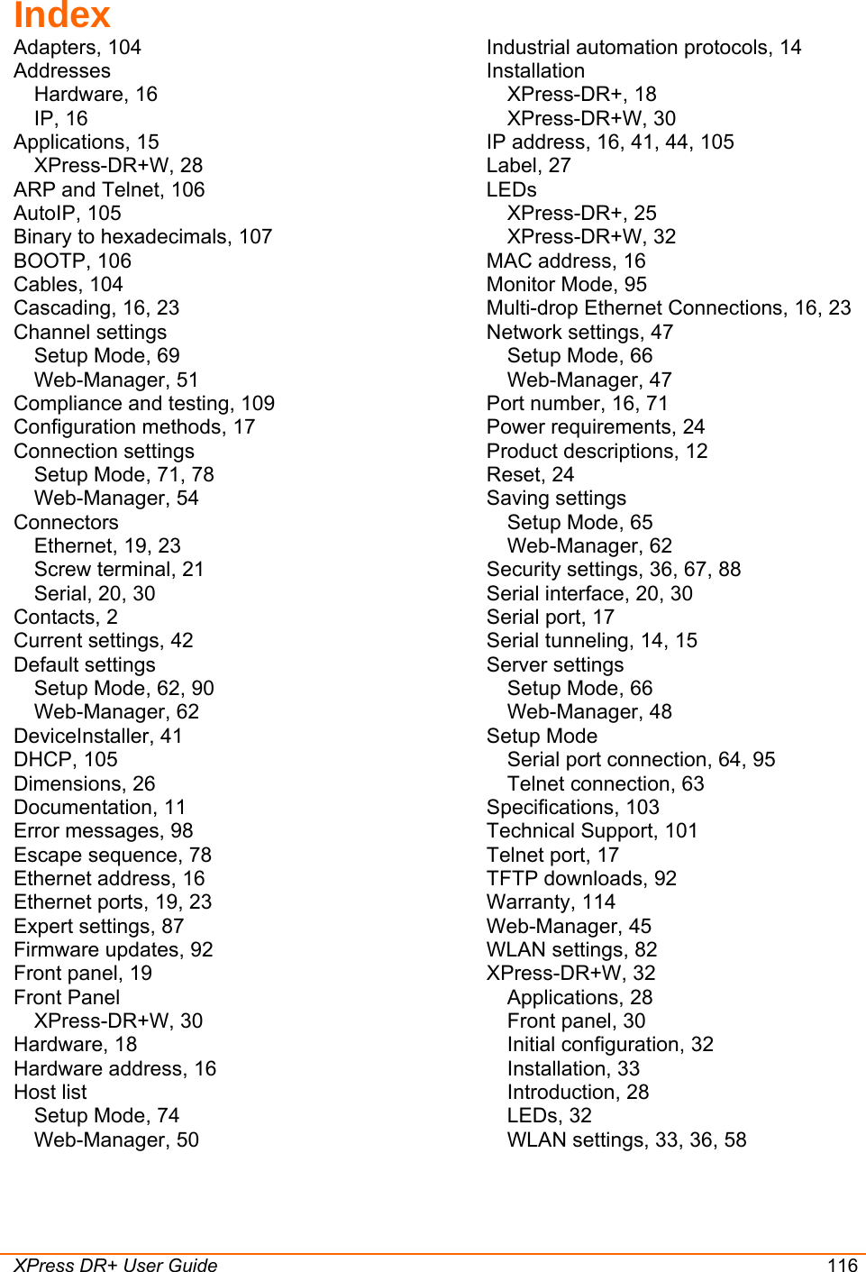  XPress DR+ User Guide 116 Index Adapters, 104 Addresses Hardware, 16 IP, 16 Applications, 15 XPress-DR+W, 28 ARP and Telnet, 106 AutoIP, 105 Binary to hexadecimals, 107 BOOTP, 106 Cables, 104 Cascading, 16, 23 Channel settings Setup Mode, 69 Web-Manager, 51 Compliance and testing, 109 Configuration methods, 17 Connection settings Setup Mode, 71, 78 Web-Manager, 54 Connectors Ethernet, 19, 23 Screw terminal, 21 Serial, 20, 30 Contacts, 2 Current settings, 42 Default settings Setup Mode, 62, 90 Web-Manager, 62 DeviceInstaller, 41 DHCP, 105 Dimensions, 26 Documentation, 11 Error messages, 98 Escape sequence, 78 Ethernet address, 16 Ethernet ports, 19, 23 Expert settings, 87 Firmware updates, 92 Front panel, 19 Front Panel XPress-DR+W, 30 Hardware, 18 Hardware address, 16 Host list Setup Mode, 74 Web-Manager, 50 Industrial automation protocols, 14 Installation XPress-DR+, 18 XPress-DR+W, 30 IP address, 16, 41, 44, 105 Label, 27 LEDs XPress-DR+, 25 XPress-DR+W, 32 MAC address, 16 Monitor Mode, 95 Multi-drop Ethernet Connections, 16, 23 Network settings, 47 Setup Mode, 66 Web-Manager, 47 Port number, 16, 71 Power requirements, 24 Product descriptions, 12 Reset, 24 Saving settings Setup Mode, 65 Web-Manager, 62 Security settings, 36, 67, 88 Serial interface, 20, 30 Serial port, 17 Serial tunneling, 14, 15 Server settings Setup Mode, 66 Web-Manager, 48 Setup Mode Serial port connection, 64, 95 Telnet connection, 63 Specifications, 103 Technical Support, 101 Telnet port, 17 TFTP downloads, 92 Warranty, 114 Web-Manager, 45 WLAN settings, 82 XPress-DR+W, 32 Applications, 28 Front panel, 30 Initial configuration, 32 Installation, 33 Introduction, 28 LEDs, 32 WLAN settings, 33, 36, 58   