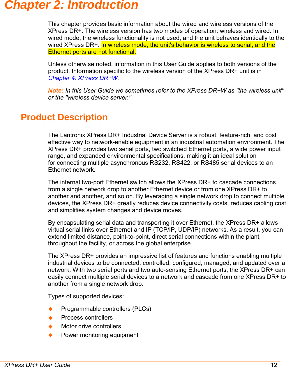  XPress DR+ User Guide 12 Chapter 2: Introduction This chapter provides basic information about the wired and wireless versions of the XPress DR+. The wireless version has two modes of operation: wireless and wired. In wired mode, the wireless functionality is not used, and the unit behaves identically to the wired XPress DR+. In wireless mode, the unit&apos;s behavior is wireless to serial, and the Ethernet ports are not functional. Unless otherwise noted, information in this User Guide applies to both versions of the product. Information specific to the wireless version of the XPress DR+ unit is in  Chapter 4: XPress DR+W. Note: In this User Guide we sometimes refer to the XPress DR+W as &quot;the wireless unit&quot; or the &quot;wireless device server.&quot; Product Description The Lantronix XPress DR+ Industrial Device Server is a robust, feature-rich, and cost effective way to network-enable equipment in an industrial automation environment. The XPress DR+ provides two serial ports, two switched Ethernet ports, a wide power input range, and expanded environmental specifications, making it an ideal solution for connecting multiple asynchronous RS232, RS422, or RS485 serial devices to an Ethernet network.  The internal two-port Ethernet switch allows the XPress DR+ to cascade connections from a single network drop to another Ethernet device or from one XPress DR+ to another and another, and so on. By leveraging a single network drop to connect multiple devices, the XPress DR+ greatly reduces device connectivity costs, reduces cabling cost and simplifies system changes and device moves. By encapsulating serial data and transporting it over Ethernet, the XPress DR+ allows virtual serial links over Ethernet and IP (TCP/IP, UDP/IP) networks. As a result, you can extend limited distance, point-to-point, direct serial connections within the plant, throughout the facility, or across the global enterprise.  The XPress DR+ provides an impressive list of features and functions enabling multiple industrial devices to be connected, controlled, configured, managed, and updated over a network. With two serial ports and two auto-sensing Ethernet ports, the XPress DR+ can easily connect multiple serial devices to a network and cascade from one XPress DR+ to another from a single network drop. Types of supported devices:  Programmable controllers (PLCs)   Process controllers   Motor drive controllers   Power monitoring equipment  