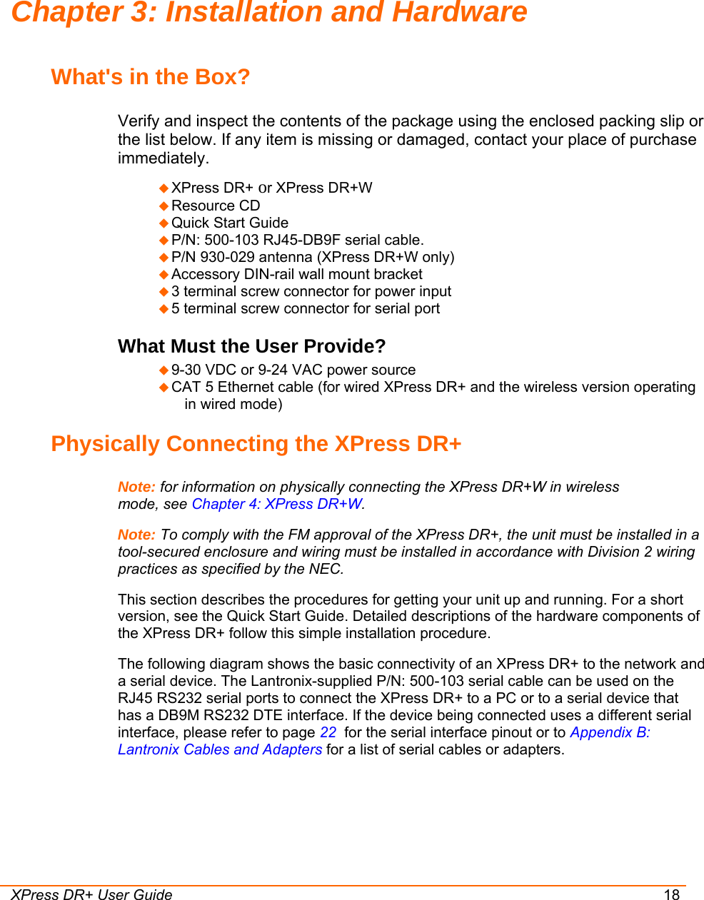  XPress DR+ User Guide 18 Chapter 3: Installation and Hardware What&apos;s in the Box? Verify and inspect the contents of the package using the enclosed packing slip or the list below. If any item is missing or damaged, contact your place of purchase immediately.  XPress DR+ or XPress DR+W  Resource CD   Quick Start Guide   P/N: 500-103 RJ45-DB9F serial cable.  P/N 930-029 antenna (XPress DR+W only)  Accessory DIN-rail wall mount bracket   3 terminal screw connector for power input   5 terminal screw connector for serial port What Must the User Provide?  9-30 VDC or 9-24 VAC power source  CAT 5 Ethernet cable (for wired XPress DR+ and the wireless version operating in wired mode) Physically Connecting the XPress DR+ Note: for information on physically connecting the XPress DR+W in wireless mode, see Chapter 4: XPress DR+W. Note: To comply with the FM approval of the XPress DR+, the unit must be installed in a tool-secured enclosure and wiring must be installed in accordance with Division 2 wiring practices as specified by the NEC. This section describes the procedures for getting your unit up and running. For a short version, see the Quick Start Guide. Detailed descriptions of the hardware components of the XPress DR+ follow this simple installation procedure. The following diagram shows the basic connectivity of an XPress DR+ to the network and a serial device. The Lantronix-supplied P/N: 500-103 serial cable can be used on the RJ45 RS232 serial ports to connect the XPress DR+ to a PC or to a serial device that has a DB9M RS232 DTE interface. If the device being connected uses a different serial interface, please refer to page 22  for the serial interface pinout or to Appendix B: Lantronix Cables and Adapters for a list of serial cables or adapters. 