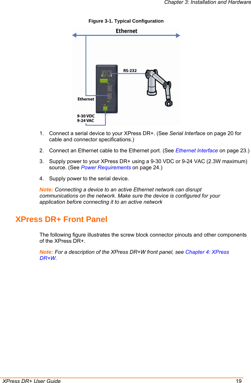 Chapter 3: Installation and Hardware  XPress DR+ User Guide  19 Figure 3-1. Typical Configuration   1.  Connect a serial device to your XPress DR+. (See Serial Interface on page 20 for cable and connector specifications.)  2.  Connect an Ethernet cable to the Ethernet port. (See Ethernet Interface on page 23.) 3.  Supply power to your XPress DR+ using a 9-30 VDC or 9-24 VAC (2.3W maximum) source. (See Power Requirements on page 24.) 4.  Supply power to the serial device.  Note: Connecting a device to an active Ethernet network can disrupt communications on the network. Make sure the device is configured for your application before connecting it to an active network XPress DR+ Front Panel The following figure illustrates the screw block connector pinouts and other components of the XPress DR+.  Note: For a description of the XPress DR+W front panel, see Chapter 4: XPress DR+W. 