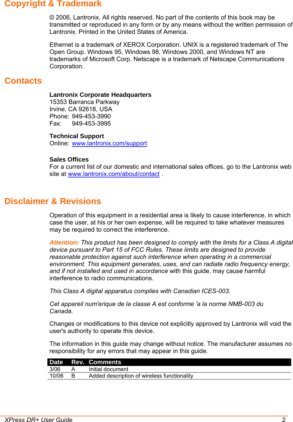  XPress DR+ User Guide  2 Copyright &amp; Trademark © 2006, Lantronix. All rights reserved. No part of the contents of this book may be transmitted or reproduced in any form or by any means without the written permission of Lantronix. Printed in the United States of America. Ethernet is a trademark of XEROX Corporation. UNIX is a registered trademark of The Open Group. Windows 95, Windows 98, Windows 2000, and Windows NT are trademarks of Microsoft Corp. Netscape is a trademark of Netscape Communications Corporation. Contacts Lantronix Corporate Headquarters 15353 Barranca Parkway Irvine, CA 92618, USA Phone: 949-453-3990 Fax: 949-453-3995 Technical Support Online:  www.lantronix.com/support  Sales Offices For a current list of our domestic and international sales offices, go to the Lantronix web site at www.lantronix.com/about/contact .  Disclaimer &amp; Revisions Operation of this equipment in a residential area is likely to cause interference, in which case the user, at his or her own expense, will be required to take whatever measures may be required to correct the interference.  Attention: This product has been designed to comply with the limits for a Class A digital device pursuant to Part 15 of FCC Rules. These limits are designed to provide reasonable protection against such interference when operating in a commercial environment. This equipment generates, uses, and can radiate radio frequency energy, and if not installed and used in accordance with this guide, may cause harmful interference to radio communications. This Class A digital apparatus complies with Canadian ICES-003. Cet appareil num′erique de la classe A est conforme ′a la norme NMB-003 du Canada. Changes or modifications to this device not explicitly approved by Lantronix will void the user&apos;s authority to operate this device. The information in this guide may change without notice. The manufacturer assumes no responsibility for any errors that may appear in this guide. Date  Rev.  Comments 3/06 A  Initial document 10/06  B  Added description of wireless functionality 