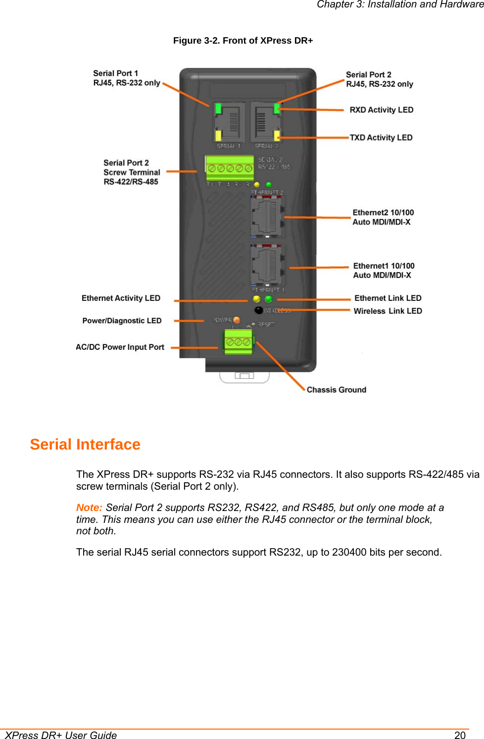 Chapter 3: Installation and Hardware  XPress DR+ User Guide  20 Figure 3-2. Front of XPress DR+   Serial Interface The XPress DR+ supports RS-232 via RJ45 connectors. It also supports RS-422/485 via screw terminals (Serial Port 2 only).  Note: Serial Port 2 supports RS232, RS422, and RS485, but only one mode at a time. This means you can use either the RJ45 connector or the terminal block, not both. The serial RJ45 serial connectors support RS232, up to 230400 bits per second. 